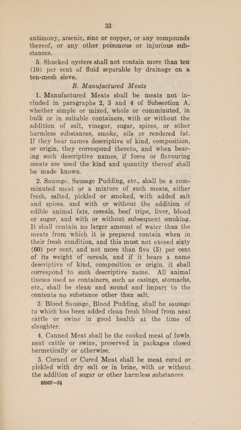 antimony, arsenic, zinc or copper, or any compounds thereof, or any other poisonous or injurious sub- stances. 5. Shucked oysters shall not contain more than ten (10) per cent of fluid separable by drainage on a ten-mesh sieve. B. Manufactured Meats 1. Manufactured Meats shall be meats not in- cluded in paragraphs 2, 3 and 4 of Subsection A, whether simple or mixed, whole or comminuted, in bulk or in suitable containers, with or without the addition of salt, vinegar, sugar, spices, or other harmless substances, smoke, oils or rendered fat. If they bear names descriptive of kind, composition, or origin, they correspond thereto, and when bear- ing such descriptive names, if force or flavouring meats are used the kind and quantity thereof shall be made known. 2. Sausage, Sausage Pudding, etc., shall be a com- minuted meat or a mixture of such meats, either fresh, salted, pickled or smoked, with added salt and spices, and with or without the addition of edible animal fats, cereals, beef tripe, liver, blood or sugar, and with or without subsequent smoking. It shall contain no larger amount of water than the meats from which it is prepared contain when in their fresh condition, and this must not exceed sixty (60) per cent, and not more than five (5) per cent of its weight of cereals, and if it bears a name descriptive of kind, composition or origin, it shall correspond to such descriptive name. All animal tissues used as containers, such as casings, stomachs, etc., shall be clean and sound and impart to the contents no substance other than salt. 3. Blood Sausage, Blood Pudding, shall be sausage to which has been added clean fresh blood from neat cattle or swine in good health at the time of slaughter. 4, Canned Meat shall be the cooked meat of fowls, neat cattle or swine, preserved in packages closed hermetically or otherwise. 5. Corned or Cured Meat shall be meat cured or pickled with dry salt or in brine, with or without the addition of sugar or other harmless substances. 85907—34