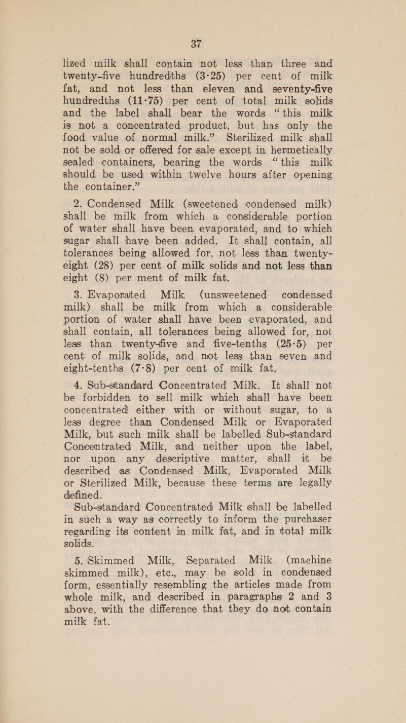 lized milk shall contain not less than three and twenty-five hundredths (3:25) per cent of milk fat, and not less than eleven and _ seventy-five hundredths (11-75) per cent of total milk solids and the label shall bear the words “this milk is not a concentrated product, but has only the food value of normal milk.” Sterilized milk shall not be sold or offered for sale except in hermetically sealed containers, bearing the words “this milk should be used within twelve hours after opening the container.” 2. Condensed Milk (sweetened condensed milk) shall be milk from which a considerable portion of water shall have been evaporated, and to which sugar shall have been added. It shall contain, all tolerances being allowed for, not less than twenty- eight (28) per cent of milk solids and not less than eight (8) per ment of milk fat. 3. Evaporated Milk (unsweetened condensed milk) shall be milk from which a considerable portion of water shall have been evaporated, and shall contain, all tolerances being allowed for, not less than twenty-five and five-tenths (25-5) per cent of milk solids, and mot less than seven and eight-tenths (7°8) per cent of milk fat. 4, Sub-standard Concentrated Milk. It shall not be forbidden to sell milk which shall have been concentrated either with or without sugar, to a less degree than Condensed Milk or Evaporated Milk, but such milk shall be labelled Sub-standard Concentrated Milk, and neither upon the label, nor upon any descriptive matter, shall it be described as Condensed Milk, Evaporated Milk or Sterilized Milk, because these terms are legally defined. Sub-standard Concentrated Milk shall be labelled in such a way as correctly to inform the purchaser regarding its content in milk fat, and in total milk solids. 5. Skimmed Milk, Separated Mulk (machine skimmed milk), etc. may be sold in condensed form, essentially resembling the articles made from whole milk, and described in paragraphs 2 and 3 above, with the difference that they do not contain milk fat.