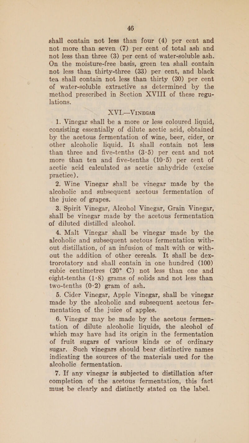 shall contain not less than four (4) per cent and not more than seven (7) per cent of total ash and not less than three (3) per cent of water-soluble ash. On the moisture-free basis, green tea shall contain not less than thirty-three (33) per cent, and black tea shall contain not less than thirty (30) per cent of water-soluble extractive as determined by the method prescribed in Section XVIII of these regu- lations. XVI—VINEGAR 1. Vinegar shall be a more or less coloured liquid, consisting essentially of dilute acetic acid, obtained by the acetous fermentation of wine, beer, cider, or other alcoholic liquid. It shall contain not less than three and five-tenths (3-5) per cent and not more than ten and five-tenths (10-5) per cent of acetic acid calculated as acetic anhydride (excise practice). 2. Wine Vinegar shall be vinegar made by the alcoholic and subsequent acetous fermentation of the juice of grapes. 3. Spirit Vinegar, Alcohol Vinegar, Grain Vinegar, shall be vinegar made by the acetous fermentation of diluted distilled alcohol. 4. Malt Vinegar shall be vinegar made by the alcoholic and subsequent acetous fermentation with- out distillation, of an infusion of malt with or with- out the addition of other cereals. It shall be dex- trorotatory and shall contain in one hundred (100) cubic centimetres (20° C) not less than one and elght-tenths (1:8) grams of solids and not less than two-tenths (0-2) gram of ash. 5. Cider Vinegar, Apple Vinegar, shall be vinegar made by the alcoholic and subsequent acetous fer- mentation of the juice of apples. 6. Vinegar may be made by the acetous fermen- tation of dilute alcoholic liquids, the alcohol of which may have had its origin in the fermentation of fruit sugars of various kinds or of ordinary sugar. Such vinegars should bear distinctive names indicating the sources of the materials used for the alcoholic fermentation. 7. If any vinegar is subjected to distillation after completion of the acetous fermentation, this fact must be clearly and distinctly stated on the label.