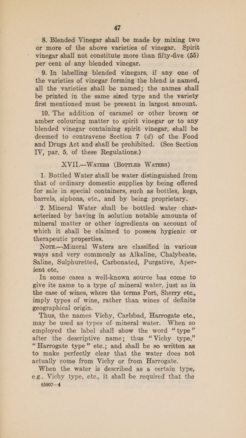 8. Blended Vinegar shall be made by mixing two or more of the above varieties of vinegar. Spirit vinegar shall not constitute more than fifty-five (55) per cent of any blended vinegar. 9. In labelling blended vinegars, if any one of the varieties of vinegar forming the blend is named, all the varieties shall be named; the names shall be printed in the same sized type and the variety first mentioned must be present in largest amount. 10. The addition of caramel or other brown or amber colouring matter to spirit vinegar or to any blended vinegar containing spirit vinegar, shall be deemed to contravene Section 7 (d) of the Food and Drugs Act and shall be prohibited. (See Section IV, par. 5, of these Regulations.) XVII.—WateERS (BoTTLeD WATERS) 1. Bottled Water shall be water distinguished from that of ordinary domestic supplies by being offered for sale in special containers, such as bottles, kegs, barrels, siphons, etc., and by being proprietary. 2. Mineral Water shall be bottled water’ char- acterized by having in solution notable amounts of mineral matter or other ingredients on account of which it shall be claimed to possess hygienic or therapeutic properties. Note.—Mineral Waters are classified in various ways and very commonly as Alkaline, Chalybeate, Saline, Sulphuretted, Carbonated, Purgative, Aper- ient etc. . In some cases a well-known source has come to give its name to a type of mineral water, just as in the case of wines, where the terms Port, Sherry etc., imply types of wine, rather than wines of definite geographical origin. Thus, the names Vichy, Carlsbad, Harrogate etc., may be used as types of mineral water. When so employed the label shall show the word “type” after the descriptive name; thus “Vichy type,” “Harrogate type” etc.; and shall be so written as to make perfectly clear that the water does not actually come from Vichy or from Harrogate. When the water is described as a certain type, e.g., Vichy type, etc., it shall be required that the 85907—4
