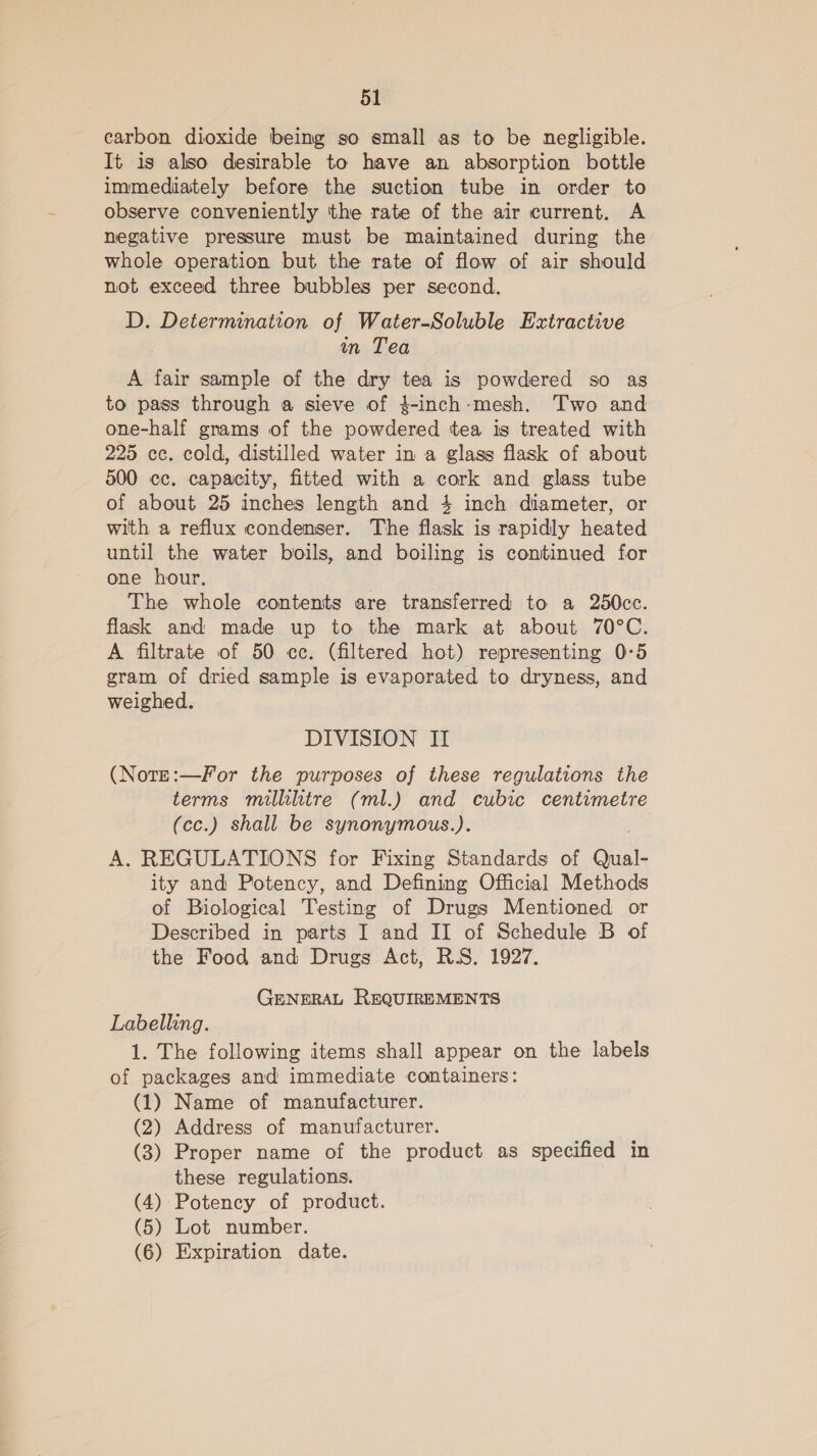 carbon dioxide being so small as to be negligible. It is also desirable to have an absorption bottle immediately before the suction tube in order to observe conveniently the rate of the air current. A negative pressure must be maintained during the whole operation but the rate of flow of air should not exceed three bubbles per second. D. Determination of Water-Soluble Extractive wn Tea A fair sample of the dry tea is powdered so as to pass through a sieve of }$-inch-mesh. Two and one-half grams of the powdered tea is treated with 225 cc. cold, distilled water in a glass flask of about 500 cc. capacity, fitted with a cork and glass tube of about 25 inches length and 4 inch diameter, or with a reflux condenser. The flask is rapidly heated until the water boils, and boiling is continued for one hour. The whole contents are transferred to a 250cc. flask and made up to the mark at about 70°C. A filtrate of 50 cc. (filtered hot) representing 0°5 gram of dried sample is evaporated to dryness, and weighed. DIVISION II (Note:—For the purposes of these regulations the terms millilitre (ml.) and cubic centimetre (cc.) shall be synonymous.). A. REGULATIONS for Fixing Standards of Qual- ity and Potency, and Defining Official Methods of Biological Testing of Drugs Mentioned or Described in parts I and II of Schedule B of the Food and Drugs Act, RS. 1927. GENERAL REQUIREMENTS Labelling. 1. The following items shall appear on the labels of packages and immediate containers: (1) Name of manufacturer. (2) Address of manufacturer. (3) Proper name of the product as specified in these regulations. (4) Potency of product. (5) Lot number. (6) Expiration date.