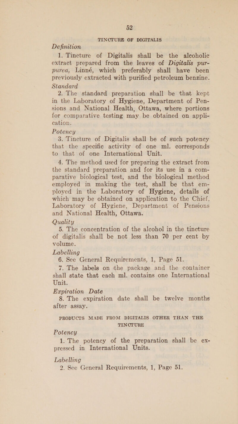 TINCTURE OF DIGITALIS Definition 1. Tincture of Digitalis shall be the alcoholic extract prepared from the leaves of Digitalis pur- purea, Linné, which preferably shall have been previously extracted with purified petroleum benzine. Standard 2. The standard preparation shall be that kept in the Laboratory of Hygiene, Department of Pen- sions and National Health, Ottawa, where portions for comparative testing may be obtained on appli- cation. Potency 3. Tincture of Digitalis shall be of such potency that the specific activity of one ml. corresponds to that of one International Unit. 4. The method used for preparing the extract from the standard preparation and for its use in a com- parative biological test, and the biological method employed in making the test, shall be that em- ployed in the Laboratory of Hygiene, details of which may be obtained on application to the Chief, Laboratory of Hygiene, Department of Pensions and National Health, Ottawa. Quality 5. The concentration of the alcohol in the tincture of digitalis shall be not less than 70 per cent by volume. Labelling 6. See General Requirements, 1, Page 51. 7. The labels on tthe package and the container shall state that each ml. contains one International Unit. Expiration Date 8. The expiration date shall be twelve months after assay. PRODUCTS MADE FROM DIGITALIS OTHER THAN THE TINCTURE Potency 1. The potency of the preparation shall be ex- pressed in International Units. Labelling