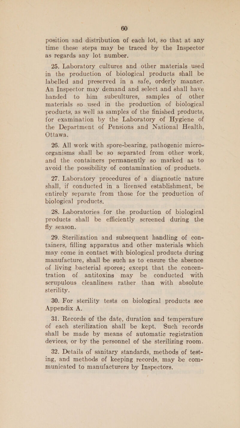 position and distribution of each lot, so that at any time these steps may be traced by the Inspector as regards any lot number. 25. Laboratory cultures and other materials used in the production of biological products shall be labelled and preserved in a safe, orderly manner. An Inspector may demand and select and shall have handed to him subcultures, samples of other materials so used in the production of biological products, as well as samples of the finished products, for examination by the Laboratory of Hygiene of the Department of Pensions and National Health, Ottawa. 26. All work with spore-bearing, pathogenic micro- organisms shall be so separated from other work, and the containers permanently so marked as to avoid the possibility of contamination of products. 27. Laboratory procedures of a diagnostic nature shall, if conducted in a licensed establishment, be entirely separate from those for the production of biological products. 28. Laboratories for the production of biological products shall be efficiently screened during the fly season. 29. Sterilization and subsequent handling of con- tainers, filling apparatus and other materials which may come in contact with biological products during manufacture, shall be such as to ensure the absence of living bacterial spores; except that the concen- tration of antitoxings may be conducted with scrupulous cleanliness rather than with absolute sterility. 30. For sterility tests on biological products see Appendix A. 31. Records of the date, duration and temperature of each sterilization shall be kept. Such records shall be made by means of automatic registration devices, or by the personnel of the sterilizing room. 32. Details of sanitary standards, methods of test- ing, and methods of keeping records, may be com- municated to manufacturers by Inspectors.