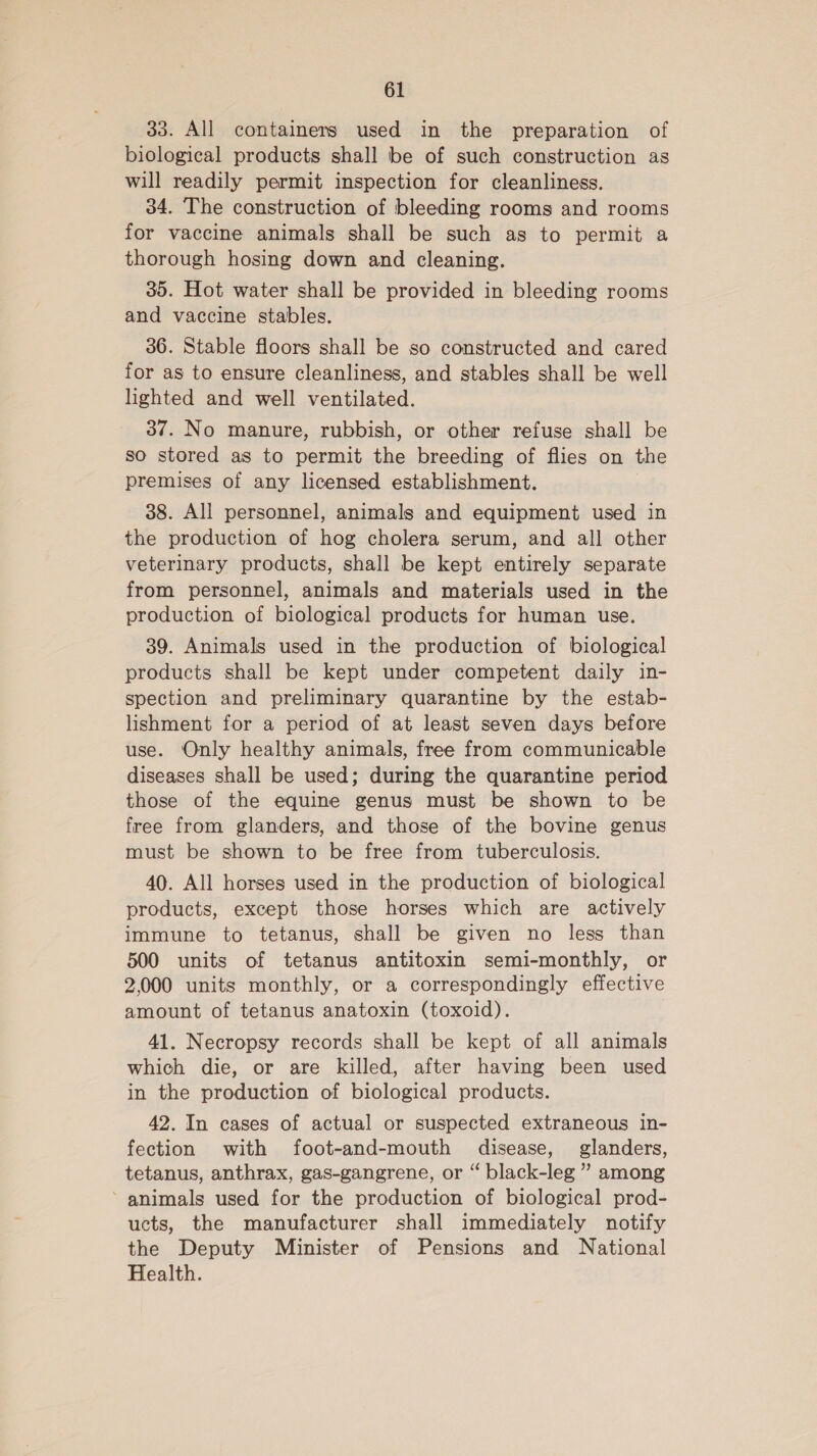 33. All containers used in the preparation of biological products shall be of such construction as will readily permit inspection for cleanliness. 34. The construction of bleeding rooms and rooms for vaccine animals shall be such as to permit a thorough hosing down and cleaning. 35. Hot water shall be provided in bleeding rooms and vaccine stables. 36. Stable floors shall be so constructed and cared for as to ensure cleanliness, and stables shall be well lighted and well ventilated. 37. No manure, rubbish, or other refuse shall be so stored as to permit the breeding of flies on the premises of any licensed establishment. 38. All personnel, animals and equipment used in the production of hog cholera serum, and all other veterinary products, shall be kept entirely separate from personnel, animals and materials used in the production of biological products for human use. 39. Animals used in the production of biological products shall be kept under competent daily in- spection and preliminary quarantine by the estab- lishment for a period of at least seven days before use. Only healthy animals, free from communicable diseases shall be used; during the quarantine period those of the equine genus must be shown to be free from glanders, and those of the bovine genus must be shown to be free from tuberculosis. 40. All horses used in the production of biological products, except those horses which are actively immune to tetanus, shall be given no less than 500 units of tetanus antitoxin semi-monthly, or 2,000 units monthly, or a correspondingly effective amount of tetanus anatoxin (toxoid). 41. Necropsy records shall be kept of all animals which die, or are killed, after having been used in the production of biological products. 42. In cases of actual or suspected extraneous in- fection with foot-and-mouth disease, glanders, tetanus, anthrax, gas-gangrene, or “ black-leg ” among ’ animals used for the production of biological prod- ucts, the manufacturer shall immediately notify the Deputy Minister of Pensions and National Health.