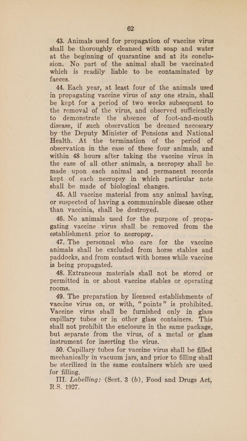 43. Animals used for propagation of vaccine virus shall be thoroughly cleansed with soap and water at the beginning of quarantine and at its conclu- sion. No part of the animal shall be vaccinated which is readily lable to be contaminated by faeces. 44. Each year, at least four of the animals used in propagating vaccine virus of any one strain, shall be kept for a period of two weeks subsequent to the removal of the virus, and observed sufficiently to demonstrate the absence of foot-and-mouth disease, if such observation be deemed necessary by the Deputy Minister of Pensions and National Health. At the termination of the period of observation in the case of these four animals, and within 48 hours after taking the vaccine virus in the case of all other animals, a necropsy shall be made upon each animal and permanent records kept of each necropsy in which particular note shall be made of biological changes. 45. All vaccine material from any animal having, or suspected of having a communicable disease other than vaccinia, shall be destroyed. 46. No animals used for the purpose of propa- gating vaccine virus shall be removed from the establishment prior to necropsy. 47. The personnel who care for the vaccine animals shall be excluded from horse stables and paddocks, and from contact with horses while vaccine is being propagated. 48. Extraneous materials shall not be stored or permitted in or about vaccine stables or operating rooms. 49. The preparation by licensed establishments of vaccine virus on, or with, “points” is prohibited. Vaccine virus shall be furnished only in glass capillary tubes or in other glass containers. This shall not prohibit the enclosure in the same package, but separate from the virus, of a metal or glass instrument for inserting the virus. 50. Capillary tubes for vaccine virus shall be filled mechanically in vacuum Jars, and prior to filling shall be sterilized in the same containers which are used for filling. | . III. Labelling: (Sect. 3 (6), Food and Drugs Act, RS. 1927. -