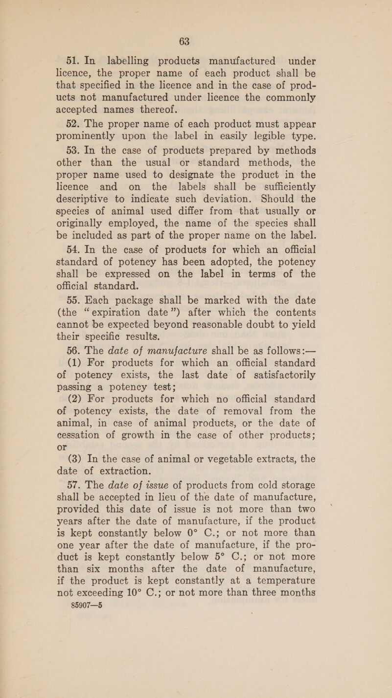 51. In labelling products manufactured under licence, the proper name of each product shall be that specified in the licence and in the case of prod- ucts not manufactured under licence the commonly accepted names thereof. 52. The proper name of each product must appear prominently upon the label in easily legible type. 53. In the case of products prepared by methods other than the usual or standard methods, the proper name used to designate the product in the licence and on the labels shall be sufficiently descriptive to indicate such deviation. Should the species of animal used differ from that usually or originally employed, the name of the species shall be included as part of the proper name on the label. 54. In the case of products for which an official standard of potency has been adopted, the potency shall be expressed on the label in terms of the official standard. 55. Each package shall be marked with the date (the “expiration date”) after which the contents cannot be expected beyond reasonable doubt to yield their specific results. 56. The date of manufacture shall be as follows:— (1) For products for which an official standard of potency exists, the last date of satisfactorily passing a potency test; (2) For products for which no official standard of potency exists, the date of removal from the animal, in case of animal products, or the date of cessation of growth in the case of other products; or (3) In the case of animal or vegetable extracts, the date of extraction. 57. The date of issue of products from cold storage shall be accepted in lieu of the date of manufacture, provided this date of issue is not more than two years after the date of manufacture, if the product is kept constantly below 0° C.; or not more than one year after the date of manufacture, if the pro- duct is kept constantly below 5° C.; or not more than six months after the date of manufacture, if the product is kept constantly at a temperature not exceeding 10° C.; or not more than three months 85907—5