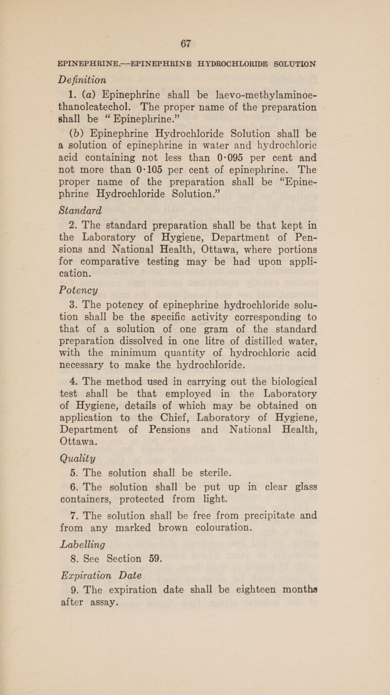 EPINEPHRINE.—EPINEPHRINE HYDROCHLORIDE SOLUTION Definition 1. (a) Epinephrine shall be laevo-methylaminoe- thanoleatechol. The proper name of the preparation | shall be “ Epinephrine.” (b) Epinephrine Hydrochloride Solution shall be a solution of epinephrine in water and hydrochloric acid containing not less than 0:095 per cent and not more than 0-105 per cent of epinephrine. The proper name of the preparation shall be “Epine- phrine Hydrochloride Solution.” Standard 2. The standard preparation shall be that kept in the Laboratory of Hygiene, Department of Pen- sions and National Health, Ottawa, where portions for comparative testing may be had upon appli- cation. Potency 3. The potency of epinephrine hydrochloride solu- tion shall be the specific activity corresponding to that of a solution of one gram of the standard preparation dissolved in one litre of distilled water, with the minimum quantity of hydrochloric acid necessary to make the hydrochloride. 4. The method used in carrying out the biological test shall be that employed in the Laboratory of Hygiene, details of which may be obtained on application to the Chief, Laboratory of Hygiene, Department of Pensions and National Health, Ottawa. Quality 5. The solution shall be sterile. 6. The solution shall be put up in clear glass containers, protected from light. 7. The solution shall be free from precipitate and from any marked brown colouration. Labelling 8. See Section 59. Expiration Date 9. The expiration date shall be eighteen months