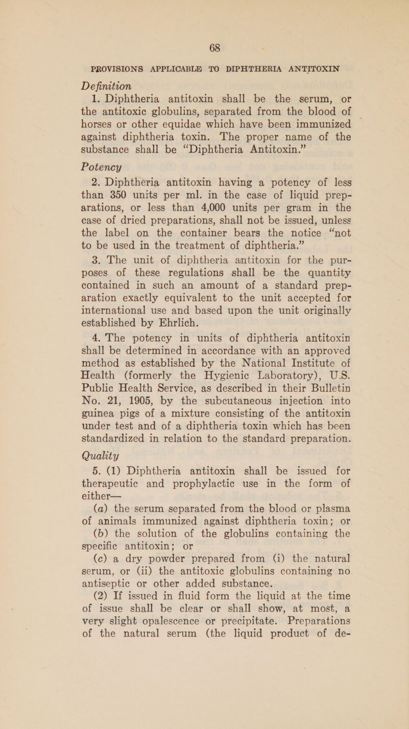 PROVISIONS APPLICABLE TO DIPHTHERIA ANTITOXIN Definition 1. Diphtheria antitoxin shall be the serum, or the antitoxic globulins, separated from the blood of horses or other equidae which have been immunized against diphtheria toxin. The proper name of the substance shall be “Diphtheria Antitoxin.” Potency 2. Diphtheria antitoxin having a potency of less than 350 units per ml. in the case of liquid prep- arations, or less than 4,000 units per gram in the case of dried preparations, shall not be issued, unless the label on the container bears the notice “not to be used in the treatment of diphtheria.” 3. The unit of diphtheria antitoxin for the pur- poses of these regulations shall be the quantity contained in such an amount of a standard prep- aration exactly equivalent to the unit accepted for international use and based upon the unit originally established by Ehrlich. 4. The potency in units of diphtheria antitoxin shall be determined in accordance with an approved method as established by the National Institute of Health (formerly the Hygienic Laboratory), US. Public Health Service, as described in their Bulletin No. 21, 1905, by the subcutaneous injection into guinea pigs of a mixture consisting of the antitoxin under test and of a diphtheria toxin which has been standardized in relation to the standard preparation. Quality 5. (1) Diphtheria antitoxin shall be issued for therapeutic and prophylactic use in the form of either— (a) the serum separated from the blood or plasma of animals immunized against diphtheria toxin; or (b) the solution of the globulins containing the specific antitoxin; or (c) a dry powder prepared from (i) the natural serum, or (ii) the antitoxic globulins containing no antiseptic or other added substance. (2) If issued in fluid form the liquid at the time of issue shall be clear or shall show, at most, a very slight opalescence or precipitate. Preparations of the natural serum (the liquid product of de-