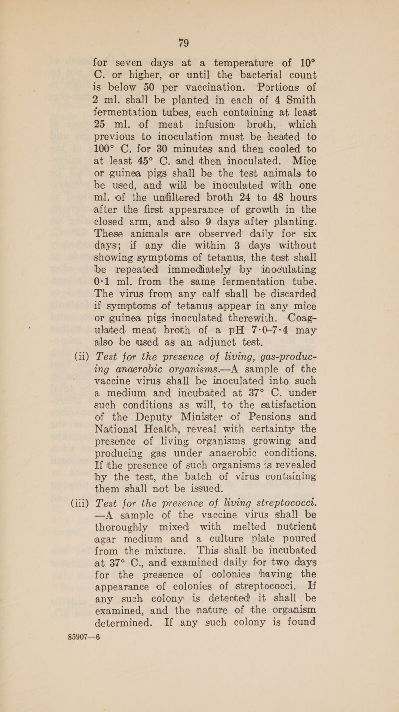 for seven days at a temperature of 10° C. or higher, or until the bacterial count is below 50 per vaccination. Portions of 2 ml. shall be planted in each of 4 Smith fermentation tubes, each containing at least 25 ml. of meat infusion broth, which previous to inoculation must be heated to 100° C. for 30 minutes and then cooled to at least 45° C. and then inoculated. Mice or guinea pigs shall be the test animals to be used, and will be inoculated with one ml. of the unfiltered broth 24 to 48 hours after the first appearance of growth in the closed arm, and also 9 days after planting. These animals are observed daily for six days; if any die within 3 days without showing symptoms of tetanus, the test shall be repeated immediately by inoculating 0-1 ml. from the same fermentation tube. The virus from any calf shall be discarded if symptoms of tetanus appear in any mice or guinea pigs inoculated therewith. Coag- ulated meat broth of a pH 7-0-7:4 may also be used as an adjunct test. (11) Test for the presence of living, gas-produc- ing anaerobic organisms—A sample of the vaccine virus shall be inoculated into such a medium and incubated at 37° C. under such conditions as will, to the satisfaction of the Deputy Minister of Pensions and National Health, reveal with certainty the presence of living organisms growing and producing gas under anaerobic conditions. If tthe presence of such organisms is revealed by the test, the batch of virus containing them shall not be issued. (iii) Test for the presence of living streptococct. —A sample of the vaccine virus shall be thoroughly mixed with melted nutrient agar medium and a culture plate poured from the mixture. This shall be incubated at 37° C., and examined daily for two days for the presence of colonies ‘having the appearance of colonies of streptococci. If any such colony is detected it shall be examined, and the nature of the organism determined. If any such colony is found 85907—6