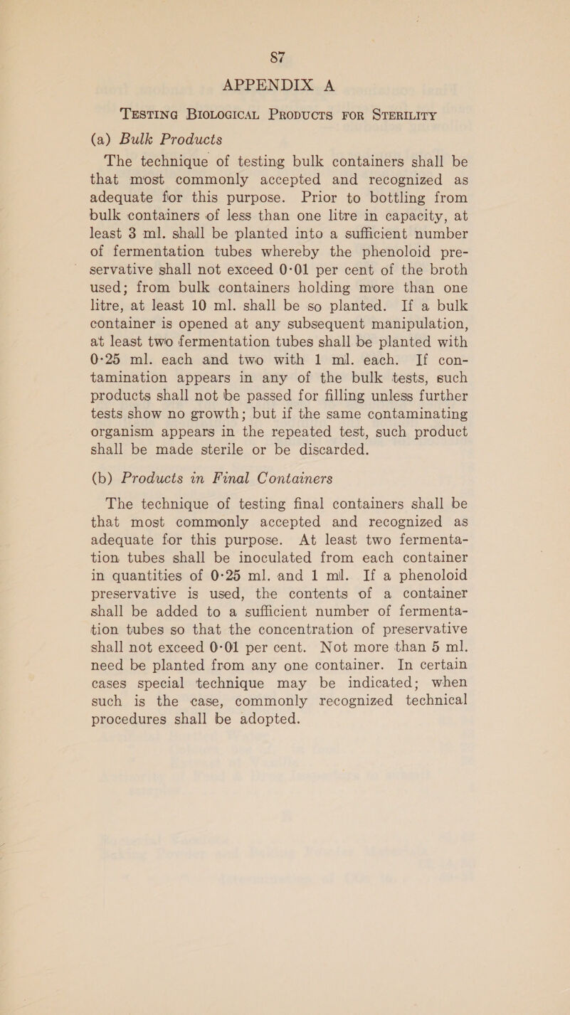 APPENDIX A TESTING BIOLOGICAL PRopuctTs FOR STERILITY (a) Bulk Products The technique of testing bulk containers shall be that most commonly accepted and recognized as adequate for this purpose. Prior to bottling from bulk containers of less than one litre in capacity, at least 3 ml. shall be planted into a sufficient number of fermentation tubes whereby the phenoloid pre- servative shall not exceed 0-01 per cent of the broth used; from bulk containers holding more than one litre, at least 10 ml. shall be so planted. If a bulk container is opened at any subsequent manipulation, at least two fermentation tubes shall be planted with 0-25 ml. each and two with 1 ml. each. If con- tamination appears in any of the bulk tests, such products shall not be passed for filling unless further tests show no growth; but if the same contaminating organism appears in the repeated test, such product shall be made sterile or be discarded. (b) Products in Final Containers The technique of testing final containers shall be that most commonly accepted and recognized as adequate for this purpose. At least two fermenta- tion tubes shall be inoculated from each container in quantities of 0:25 ml. and 1 ml. If a phenoloid preservative is used, the contents of a container shall be added to a sufficient number of fermenta- tion tubes so that the concentration of preservative shall not exceed 0-01 per cent. Not more than 5 ml. need be planted from any one container. In certain cases special technique may be indicated; when such is the case, commonly recognized technical procedures shall be adopted.
