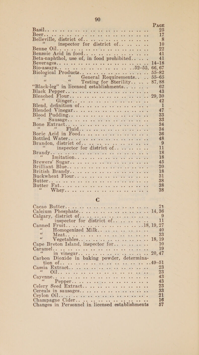 PAGE Rasthss, 2c ers, SE eee ee eee 25 Beer.. Staak slen eietbrreeete moe: Riv i Belleville, district of... SO Mea boi 8 lee for district pe a ee 10 Benne Oil.. AT ee Ee 23 Benzoic Acid in food. . age 4] Beta-naphthol, use of, in food prohibited. seme 4] Beverages.. ... é 14-18 Bio-assays.. . le 6 2 eae eS 52-55, 66, 67 Biological Products.. .. . sar d,. 55-82 s General ‘Requirements. . .. 55-65 oe Testing for Sterility.. .. . 87,88 “Black-leg” in licensed establishments.. .. .. . 62 Black Pepper .ve.toaudniest. ni. 00s aAsonvete. 43 Bleached Flour.. ON 2S ae ae Ginger.. ne Woe aie kash RRR Be se 42 Blend, AohnRiow als 6s sy ah acess coote 1 Blended Vinegar. . aed Wake. fi aimav hit anh siicas See 47 Bleed Padditgew «s,s. «cco oss ci- ee 33 SOR Bagsave. . cc Ac asl SEO) (RO Mee .. 33 Bone Extract. . bas wee Oe Eee 34 ss Fluid.. dy MR LSE. 5's ON OE 34 Borie Acid in POs. &lt;a sac. SARS. BES FIG 36 Botiied . Wiatenvscstatas Jeon.) 2 Ta TSO. 48 Brandon, district Olin em tn cQ ee Ieee 9 * Salat 3 for district of. re. aes 11 Brandy.. .. UeBunR. eo z 18 Zi Imitation. . oe vai oe cen DE ONTO 18 Brewers Sugalan a ac ice «ABE BROS ERTEE 45 Prilttant Ble. canes on sue, . 870000, ie ae 20 Baeidich, Brandy. s6c is e aon ss 4 BORON, RE 18 Buckwheat Flour. i ember ad oe x + OUTIL. St Bitter ... ce sen je RA ne be 5s SORA Son 38 Butter Fat... RAN ace etait Maer Rash dane 25 ota eee 38 x Uae. co a on eee Se ees 38 Ca€a0- Dall lGEs «oe kb ne hide © Ganmens ona Ake 2% Calcium Phosphate. . Oe Mae eaten eens Calgary, district of.. : 9 inspector for district of. CS ae eee 11 Canned Fruit.. . Sas 64 os ae SOUR Eee a Homogenized Milk. . REE © Pe er Eh 40 &lt; Meat... . itis gy RAE TS ao * Vegetables. . : abs timbuseee sah LOO Cape Breton Island, inspector Poe et ee . Caramel.. eM Re tenet 2 per iien s tee ie Ee . = in vinegar... aud , 20, 17 Carbon Dioxide in ‘baking powder, ‘determina- 1G Of.5. 2° 6s. 5s cnglddiact! tn Snuckol?s eae Cassia Extract. . AA cee okt ke ee tae ae 23 Rane ls Lea cee Cayenne. . She Ais oes ee, CO Re Re 43 Pep Nebehs vt 8 oie ba hero eee 43 Celery Sed Extinck. asi Pee lor Netey Maer oka sae ee 23 Cereals 1, URES. a5 bb oe Sal eee. ce 33 Ceylon Oil... 4°. ered ~anineth fists «redeoratt. 21 Champagne Cider... 16 Changes in Personnel in licensed ‘establishments 57