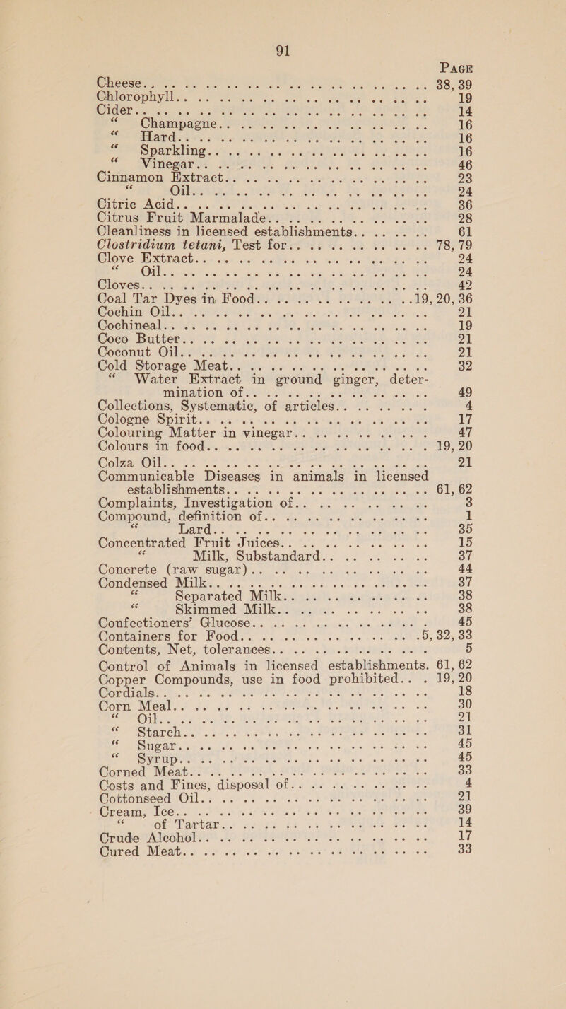 PaGE Cheese. . 38, 39 Chlorophyll. . 19 tec SEO SMe OEE. tO DAES. «a 14 ~ ampagne. PSS Re tele aS APY gy 16 o&gt; PEUABKS 8 oso LE: 16 a Sparkling. . 16 Vinegar... 46 Cinnamon Extract... 23 Oil. 24 Citrie Acid... .. 36 Citrus Fruit Marmalade. . 28 Cleanliness in licensed establishments. . yaaa, 61 Clostridium tetani, Test for. . - at. BOUPUE Ger Clove RGB ACE co seer seek APSO RR Nts, HOM 7 24 Oil. . Pe. OE 24 Cloves... .. PIN, SOUR YTS , ELS 42 Coal Tar Dyes i in Food. . 744. BS S504e. .19, 20,36 Cochin Oil... °.. tas ee 21 Cochineal. . 19 Coco Butter. . 21 Coconut Oil.. .. Di Cold Storage Meat... 32 “Water Extract in ‘ground ginger, deter- mination of.. . 49 Collections, Systematic, of articles. . 4 Cologne Spirit. . 6% &lt;% 4% 17 Colouring Matter in vinegar. pe 47 Colours in food.. . , . 19, 20 Colza Oil... 2A Communicable Diseases in animals in licensed establishments. . Ste E tae is Oldies Complaints, Investigation ‘of.. 3 Compound, definition of.. 1 Bard... : 35 Concentrated Fruit Juices... 15 Milk, Substandard... ot Concrete (raw sugar). ; ; 44 Condensed Milk.. 37 Separated Milk... 38 e Skimmed Milk.. stadia ak AoA 38 Goutectioners “Glucose... 05... ces cele, ore Ss) 45 Momainers tor WOod..... ... +... c++ 8040; 02300 Contents, Net, tolerances. . 5 Control of Animals in licensed “eaaplietinents. 61, 62 Copper Oe, use in ioe a . 19,20 Cordials... . wand ; . aha 18 Corn Nees 36 de Gs 42 30 PEGs, ok, ahet thts TEAS 21 &lt; “Staren .. : 31 ete) a 45 “&lt; Syrup... 45 Corned Meat.. .. 33 Costs and Fines, _ disposal ‘of. 4 Gottonseed Oil.: ..-.2 6.266% 21 Cream, ieee 7. 39 of Tartar.. 14 Crude Alcohol.. 17 Cured Meat.. .. 33