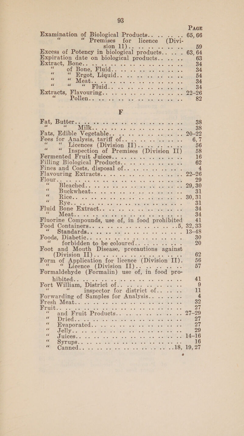 PAGE Examination of Biological Products.. .. .. 65, 66 “Premises for licence (Divi- sion, BEE. nets Excess of Potency in biological products. . .. . 63, 64 Expiration date on biological aia ei 63 Extract, Bone. . ... Bak Nahe ot, oe are eye 34 of Bone, 7 ae Ag ens ae ae 34 ae ‘a Ergot, Liquid. ANE STA CS: SAR ANE 54  ae Co, Se GE Uhka aoa as Se ay 34 a Were Ve ee Se Pee ce 34 Extracts, Wlavour mes. oe ak oko. se nee ae aeO POR OR indies Malice: Niger” ans Pasnionienhete + 82 F Fat, Butter. . ete Siac iratit ant abn aotyce- es ant 38 Milk. . Pas oe a EAR CT 38 Fats, Edible Vegetable. . eee ee re ae EL Fees for Analysis, tarift of... «vals eetia eda. PMOE TL “Licences (Division Ty) ;. 56 3 “Inspection of Premises (Division 1) 58 Mermented Bruit Jwices.. .. .. .. «ssdache% 16 Filling Biological Products..°. .. |. winner 62 Fines and Costs, disposal of.. rea 8 ee 4 Flavouring PERE: 5 i Nip wa Toe, ee Hlour.. Ce ee ee eee er 29 “Bleached. . és leis IS con» » Spoeeee -teIae ee g Buckwheat. . ae Oe eee ae eh ee Bal WAS TAMOR SS ok Ss, aes tate 7. . eae. Oso NE aM ce ae AUS. eo. 0s Aksu” 9a. Senet oe REE, 6 31 mini Bene Extract... ... «s &lt; sms tetas o2 34 pes WEGBIEL «o-tecg 34 Fluorine Compounds, use ‘of, in food prohibited 4] Food Containers... ..... . a 1 Oe SAO OT UNGAR ORR SG voice ORE 6 4 8k 6k Ree OES Foods, Diabetic.. .. EP geo 30 forbidden to be coloured... .. 20 Foot and Mouth Disease, precautions against (Division II). 62 Form of Application “for licence (ivision II). 56 * Licence (Division II). 57 Formaldehyde (Formalin) use of, in food pro- hibited... .. Sass uh: caae oaeine mae 41 Fort William, District of.. eta. 9 inspector for district of.. .. .. ll Forwarding of Samples for Analysis... .. .. .. 4 iivewh Waki stk vac ea Wien eh cae ee PH OIRL e 32 Fruit. ’ Re Sere. | meg 2 and Fruit Products. . vas scan wttiede PAMEMAIES Lk eee RCO * ~Drieds..aa2 Seth Io. Maes 2d oe Evaporated. . nh Sh « agi ND SREP NS ae a7 OMS. scape a WMA DOMES . dE ROMO ars 29 Juices... Rs 6 Ce ea ewe Me a SAIS ice. sce «STE La CL ees 16 OR “Canim Ory. ic de 2dgelater «we 0% Wea heeee _.18, 19:27