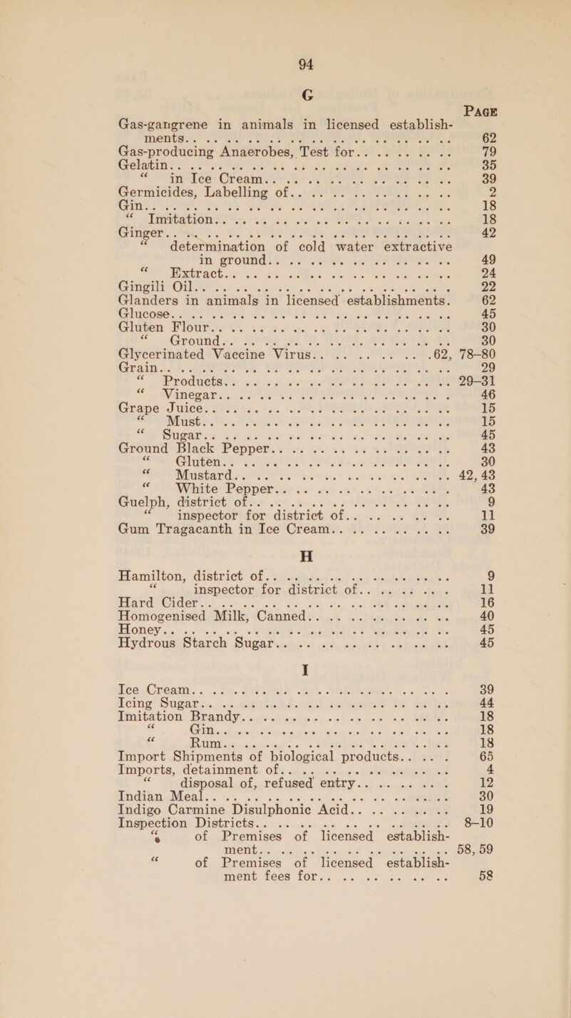 G PaGE Gas-gangrene in animals in wae establish- ments... .. SN es 2 62 Gas- -producing Anaerobes, Peat tor £0. 9 2b gor 79 Gelatin.. .... St 24, deme eee 35 ° in Ice Cream.. : et de KE ae ee oe 39 Germicides, eee Ped of. PEE eee es ats 2 Gin... GA. 2 Re s,. be. 18 a Imitation. . ile hy fe Ltt g heh ny, BOE Re wt laine Blah 18 Ginger... .. 42 * determination et. cold ‘water. extractive th grounds oO. RMS, set iP yes, 49 WORT SUCACESS xs 24 a28eh 4h cal Meee 24 Cries CD Re! 22 Glanders in animals in licensed’. establishments. 62 Glucose.. .. vie at) OLR Ene pM oe as 45 Gluten Flour.. cs? ae ty ioe PPR, See 30 a Ground.. S, (ATA eR Cie. 30 Glycerinated Vaccine Virus.. .. .. .. -. .62, 78-80 Grain... 6. Lm RPE ee SL pageny. 29 = Products. . sel wet wet art ee FIT eee “ WNinegar.: BRO F © SEU OUIAS «2 46 Grape Juice.. OE da te ty ARES pRIOR A, DER 15 Seay be MR Salvin s UPPER AIA CR: 15 &gt; Sug a Pao at octet he eae a 45 Ground Black Pepper. oo Aw RSE OTR, 43 Gluten.. .. £8t SET ce PROB IES, 30 SCRA WE rasa OP EPO ome x oo be et 42,43 “« White Pepper. . ; 43 Guelph, district of.. j +, 7 JOM Se. 9 inspector for district of.. .- .. .. .. 11 Gum Tragacanth in Ice Cream... .. .. .. 2. .. 39 H Hamilton, distriet. Of ck 4: eS ee 9 inspector for district OMe caee te Rae 11 Hard Cider.. an os BOL ene 16 Horne Milk, ‘Canned. Ee ee ree ee 40 Fy trode Starch Sugar. ies &lt;4 Adm eri cee) onieeiee 45 I Pee nea: .... i. 200s «koe JRISRIRRR ks e 39 Icing Sugar.. vin eae aleetes Tea sists 44 Imitation Brandy. . ih ee as «bk bee Oe ee 18 % CER a Accel a NA maine ya ohare cued oie wie Dee ae 18 ‘¢ Rum. hae 18 Import Shipments ‘of ‘piological products. a1] 65 Imports, detainment of.. eae 4 7 disposal of, refused entry. site ponds EE 12 Indian Meal.. .. «9 APSE 30 Indigo Carmine Disulphonic Ad... Var 19 sek Districts... 8-10 of Premises of licensed - establish- MENG na. o3 OO goo e of Premises of licensed establish- iomG, Tee TOL... , cc, «ss aan eee 5&amp;8