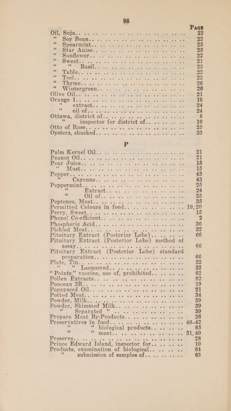 Onl, Soja. . Sa ha! oh AOA ee oe ae ee “er eat. ce? io eS ee hee 22 Srcerinmity..4 ie each ae eee ee ee 25 LOCA UNEMSE Sao fee RS. te ea tae tee Ra 25 MMU O WOR a et mets oes Le ee eee 22 Sweet... .. a i eh No yt Vets 21 % id Basil.. LS i ee) Bee eee eee, 25 Oe SRE ee See SE ee De ee ee 22 eR OCLs. sae Ke as SOR Oe eee Zo CONS ae 5s 4 SP 4! ele Se eae eee 26 Wintergreen. be haf TASES ot a bie ee Be 26 Olive OileSS 4... Fe aaa... oe Rieti’. 21 Orange4.... SP RATS ae) See er OR eee 19 ii! extract. sneer nee dines SSSR EF, OO LR Oe 24 es oil Oks): 5 . deaeresil. att c ebaaet. vie 24 Ottawa, district of s« ; sitaeedigE 8 yore for district of.. ss1ae ie 10 Dito 62. tode.,.ohi tts. a. TENA pare 95 Oysters, shucked. . «Pics seo Dina: ee, eR 33 Pata Wwereel Gils: DS. yes &gt; Ma hol debk o. bie ae 21 1 GOES Gp lh a as Oe Ma, em my ON Bae ian 8 7 4 | peatromicee,” fo ok fh et Se bh ew Gen ekeeie Ee 15 Oe MMR SOPs So hc ko at Reet woe ee ee eee 15 Pepper.. rae eae oe Sie ka ae ee 43 Cayenne. . Sf an) atte (Se eee 43 Peppermint.. .. Pe TPG BA ere care ee Ps) . Extract. . Re ee oe ea 24 bad Cnlvelic 36.55 So ee t5 Be Oe he 25 Peptones, Meat.. .. tut cnt ee eee 35 Permitted Colours in food. Go etc ee 19, 20 Perry, Sweet.... eres oo ee 15 Pheno! Co-efficient. . hk Oe ae en 2 Miospuaric Acid. | 4's «sac «os Cask ct pee sone 36 Pickled Meat.. .. aecnchn abet 32 Pituitary Extract (Posterior Lobe)... 66 eee Extract (Posterior Lobe) method of Bint Extract (Posterior Lobe) standard preparation... ... 66 Plate, Tin... a Dah bee bWwaT IS Oo eee S94 “ Lacquered... - eno fx 32 “ Points,” vaccine, use of, ‘prohibited. . -atttal ee 62 Molen. TREY SCth. sou ae lee cad 2 se a Ode ees 82 Rancent eh Seb cl wb ek ee ee 19 POPPY ROCS OIL. Liar et, ve™ om kom Woe oe ROL Oe 21 NG@ited NicAua&gt;. Ss. am be be 4a-iee oe aaa 34 Powder, Milk. . iste eG AS RAS A 39 Powder, Skimmed Milk. . aden aes a he nye wae 39 Separated “ . MAES Sus Oe 39 Prepare Meat By- Products. . es oe 36 Preservatives 1h FOR ss a. o« SR 20-82 . biological products. . zicmrreerete 65 as S heats. as o's « aw vkeletate SURI dee Preserve... . sie ROTe ES 28 Prince Edward Island, inspector for.. wis: eave ieee 10 Products, examination of rel uae ia eee 64 submission of samples of.. vine REI 65