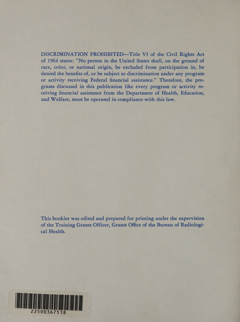 DISCRIMINATION PROHIBITED—Title VI of the Civil Rights Act of 1964 states: ‘““No person in the United States shall, on the ground of race, color, or national origin, be excluded from participation in, be denied the benefits of, or be subject to discrimination under any program or activity receiving Federal financial assistance.’’ Therefore, the pro- grams discussed in this publication like every program or activity re- ceiving financial assistance from the Department of Health, Education, and Welfare, must be operated in compliance with this law. 