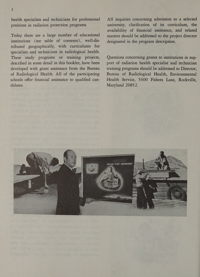 health specialists and technicians for professional positions in radiation protection programs. Today there are a large number of educational institutions (see table of contents), well-dis- tributed geographically, with curriculums for specialists and technicians in radiological health. These study programs or training projects, described in some detail in this booklet, have been developed with grant assistance from the Bureau of Radiological Health. All of the participating schools offer financial assistance to qualified can- didates. All inquiries concerning admission to a selected university, clarification of its curriculum, the availability of financial assistance, and related matters should be addressed to the project director designated in the program description. Questions concerning grants to institutions in sup- port of radiation health specialist and technician training programs should be addressed to Director, Bureau of Radiological Health, Environmental Health Service, 5600 Fishers Lane, Rockville, Maryland 20852. 