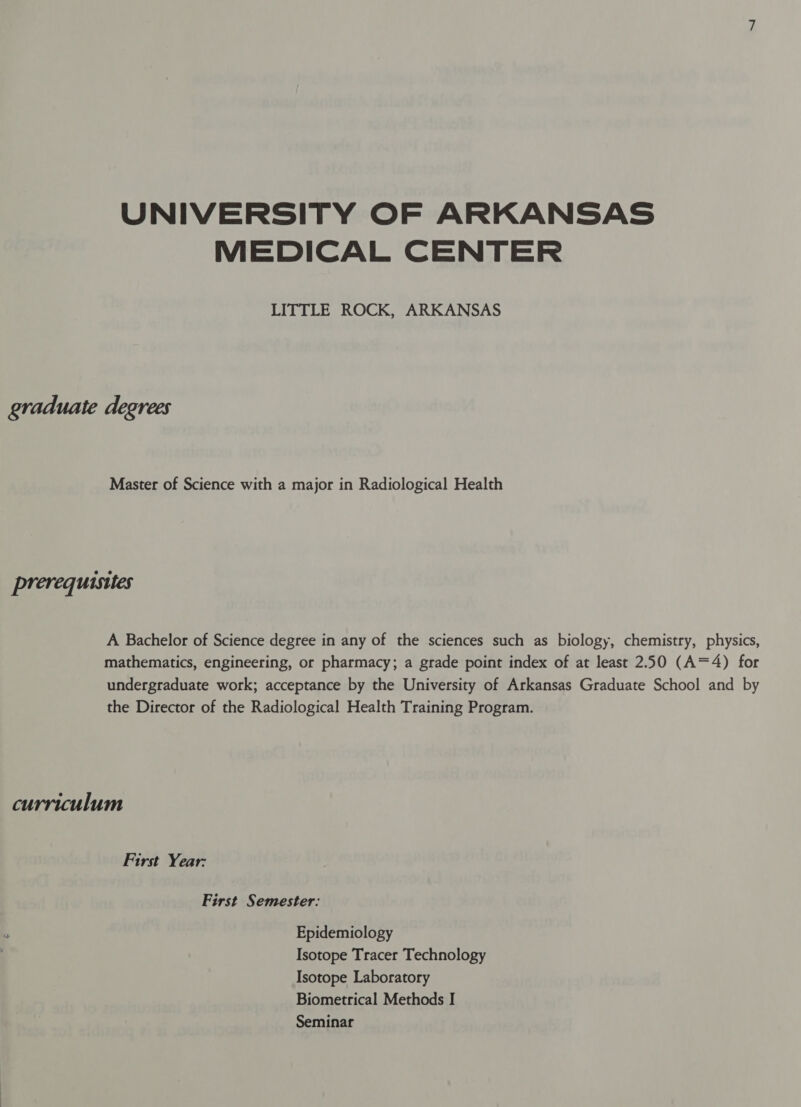 UNIVERSITY OF ARKANSAS MEDICAL CENTER LITTLE ROCK, ARKANSAS graduate degrees Master of Science with a major in Radiological Health prerequisites A Bachelor of Science degree in any of the sciences such as biology, chemistry, physics, mathematics, engineering, or pharmacy; a grade point index of at least 250 (A=4) for undergraduate work; acceptance by the University of Arkansas Graduate School and by the Director of the Radiological Health Training Program. curriculum First Year: First Semester: Epidemiology Isotope Tracer Technology Isotope Laboratory Biometrical Methods I Seminar