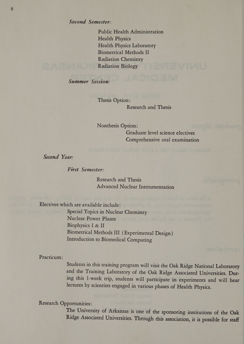 Second Semester: Public Health Administration Health Physics Health Physics Laboratory Biometrical Methods II Radiation Chemistry Radiation Biology Summer Session: Thesis Option: Research and Thesis Nonthesis Option: Graduate level science electives Comprehensive oral examination Second Year: First Semester: Research and Thesis Advanced Nuclear Instrumentation Electives which are available include: Special Topics in Nuclear Chemistry Nuclear Power Plants Biophysics I &amp; II Biometrical Methods III (Experimental Design) Introduction to Biomedical Computing Practicum: Students in this training program will visit the Oak Ridge National Laboratory and the Training Laboratory of the Oak Ridge Associated Universities. Dur- ing this 1-week trip, students will participate in experiments and will hear lectures by scientists engaged in various phases of Health Physics. Research Opportunities: The University of Arkansas is one of the sponsoring institutions of the Oak Ridge Associated Universities. Through this association, it is possible for staff