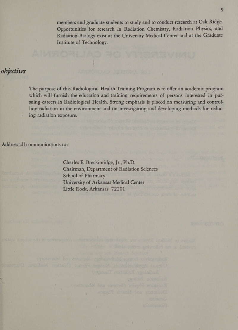 members and graduate students to study and to conduct research at Oak Ridge. Opportunities for research in Radiation Chemistry, Radiation Physics, and Radiation Biology exist at the University Medical Center and at the Graduate Institute of Technology. objectives The purpose of this Radiological Health Training Program is to offer an academic program which will furnish the education and training requirements of persons interested in pur- suing careers in Radiological Health. Strong emphasis is placed on measuring and control- ling radiation in the environment and on investigating and developing methods for reduc- ing radiation exposure. Address all communications to: Charles E. Breckinridge, Jr., Ph.D. Chairman, Department of Radiation Sciences School of Pharmacy University of Arkansas Medical Center Little Rock, Arkansas 72201