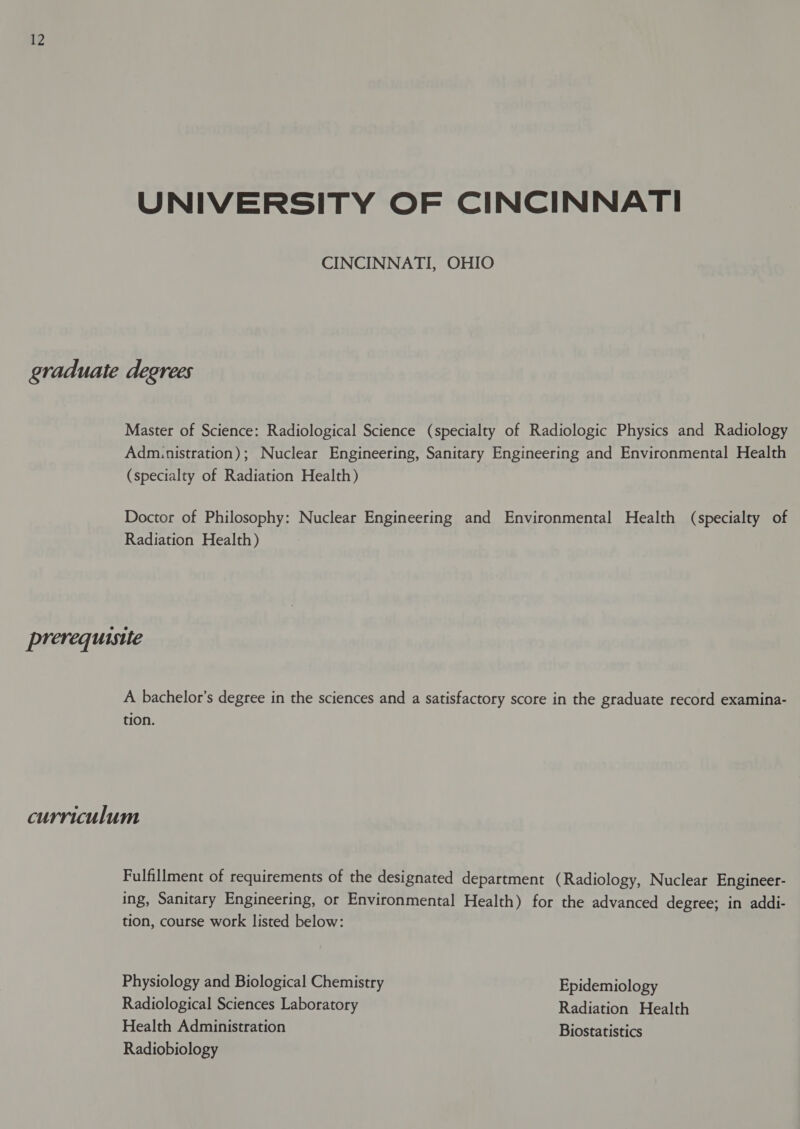 UNIVERSITY OF CINCINNATI CINCINNATI, OHIO graduate degrees Master of Science: Radiological Science (specialty of Radiologic Physics and Radiology Admunistration); Nuclear Engineering, Sanitary Engineering and Environmental Health (specialty of Radiation Health) Doctor of Philosophy: Nuclear Engineering and Environmental Health (specialty of Radiation Health) prerequisite A bachelor’s degree in the sciences and a satisfactory score in the graduate record examina- tion. curriculum Fulfillment of requirements of the designated department (Radiology, Nuclear Engineer- ing, Sanitary Engineering, or Environmental Health) for the advanced degree; in addi- tion, course work listed below: Physiology and Biological Chemistry Epidemiology Radiological Sciences Laboratory Radiation Health Health Administration Biostatistics Radiobiology