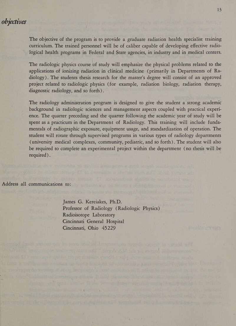 Address all 13 The objective of the program is to provide a graduate radiation health specialist training curriculum. The trained personnel will be of caliber capable of developing effective radio- logical health programs in Federal and State agencies, in industry and in medical centers. The radiologic physics course of study will emphasize the physical problems related to the applications of ionizing radiation in clinical medicine (primarily in Departments of Ra- diology). The students thesis research for the master’s degree will consist of an approved project related to radiologic physics (for example, radiation biology, radiation therapy, diagnostic radiology, and so forth). The radiology administration program is designed to give the student a strong academic background in radiologic sciences and management aspects coupled with practical experi- ence. The quarter preceding and the quarter following the academic year of study will be Spent as a practicum in the Department of Radiology. This training will include funda- mentals of radiographic exposure, equipment usage, and standardization of operation. The student will rotate through supervised programs in various types of radiology departments (university medical complexes, community, pediatric, and so forth). The student will also be required to complete an experimental project within the department (no thesis will be required). communications to: James G. Kereiakes, Ph.D. Professor of Radiology (Radiologic Physics) Radioisotope Laboratory Cincinnati General Hospital Cincinnati, Ohio 45229