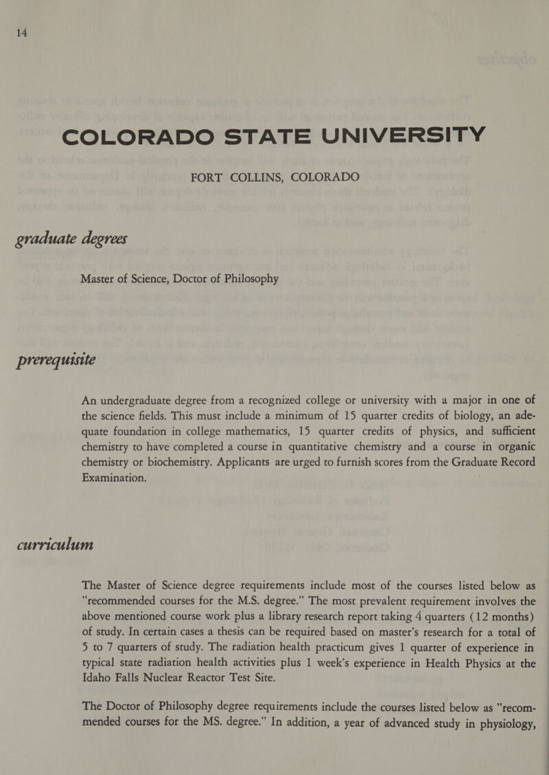 COLORADO STATE UNIVERSITY FORT COLLINS, COLORADO graduate degrees Master of Science, Doctor of Philosophy prerequisite An undergraduate degree from a recognized college or university with a major in one of the science fields. This must include a minimum of 15 quarter credits of biology, an ade- quate foundation in college mathematics, 15 quarter credits of physics, and sufficient chemistry to have completed a course in quantitative chemistry and a course in organic chemistry or biochemistry. Applicants are urged to furnish scores from the Graduate Record Examination. curriculum The Master of Science degree requirements include most of the courses listed below as “recommended courses for the M.S. degree.” The most prevalent requirement involves the above mentioned course work plus a library research report taking 4 quarters (12 months) of study. In certain cases a thesis can be required based on master’s research for a total of 5 to 7 quarters of study. The radiation health practicum gives 1 quarter of experience in typical state radiation health activities plus 1 week’s experience in Health Physics at the Idaho Falls Nuclear Reactor Test Site. The Doctor of Philosophy degree requirements include the courses listed below as “recom- mended courses for the MS. degree.” In addition, a year of advanced study in physiology,