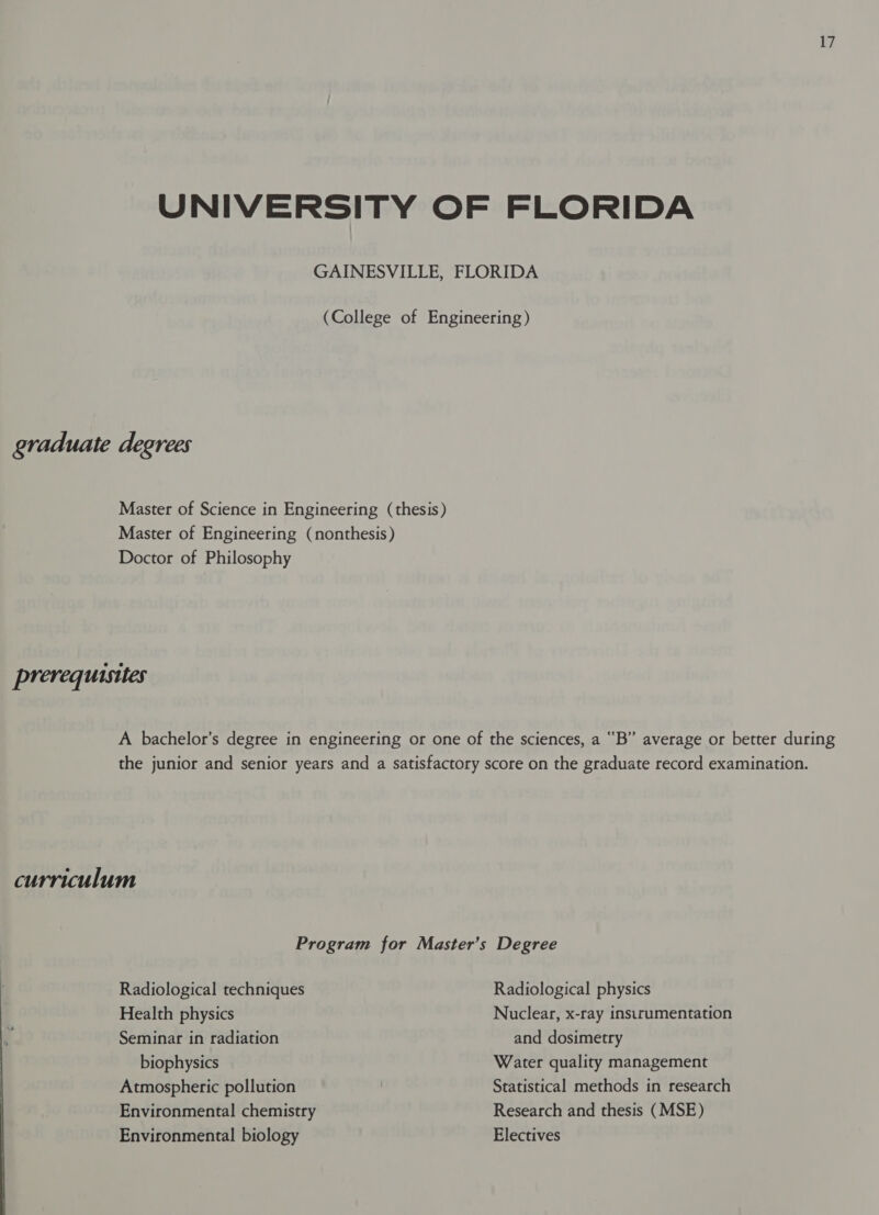 Ey UNIVERSITY OF FLORIDA GAINESVILLE, FLORIDA (College of Engineering) graduate degrees Master of Science in Engineering (thesis) Master of Engineering (nonthesis) Doctor of Philosophy prerequisites A bachelor’s degree in engineering or one of the sciences, a “B” average or better during the junior and senior years and a satisfactory score on the graduate record examination. curriculum Program for Master’s Degree Radiological techniques Radiological physics Health physics Nuclear, x-ray insirumentation Seminar in radiation and dosimetry biophysics Water quality management Atmospheric pollution Statistical methods in research Environmental chemistry Research and thesis (MSE) Environmental biology Electives