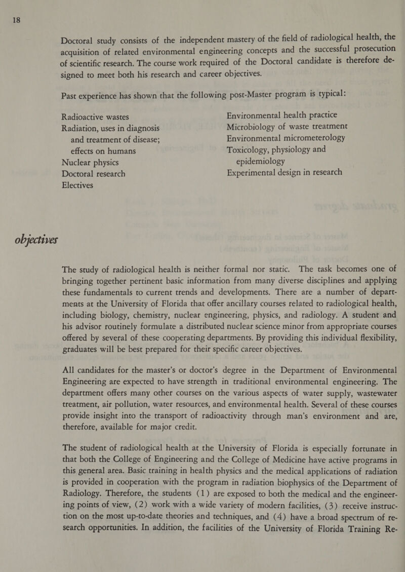 Doctoral study consists of the independent mastery of the field of radiological health, the acquisition of related environmental engineering concepts and the successful prosecution of scientific research. The course work required of the Doctoral candidate is therefore de- signed to meet both his research and career objectives. Past experience has shown that the following post-Master program is typical: Radioactive wastes Environmental health practice Radiation, uses in diagnosis Microbiology of waste treatment and treatment of disease; Environmental micrometerology effects on humans Toxicology, physiology and Nuclear physics epidemiology Doctoral research Experimental design in research Electives The study of radiological health is neither formal nor static. The task becomes one of bringing together pertinent basic information from many diverse disciplines and applying these fundamentals to current trends and developments. There are a number of depart- ments at the University of Florida that offer ancillary courses related to radiological health, including biology, chemistry, nuclear engineering, physics, and radiology. A student and his advisor routinely formulate a distributed nuclear science minor from appropriate courses offered by several of these cooperating departments. By providing this individual flexibility, graduates will be best prepared for their specific career objectives. All candidates for the master’s or doctor’s degree in the Department of Environmental Engineering are expected to have strength in traditional environmental engineering. The department offers many other courses on the various aspects of water supply, wastewater treatment, air pollution, water resources, and environmental health. Several of these courses provide insight into the transport of radioactivity through man’s environment and are, therefore, available for major credit. The student of radiological health at the University of Florida is especially fortunate in that both the College of Engineering and the College of Medicine have active programs in this general area. Basic training in health physics and the medical applications of radiation is provided in cooperation with the program in radiation biophysics of the Department of Radiology. Therefore, the students (1) are exposed to both the medical and the engineer- ing points of view, (2) work with a wide variety of modern facilities, (3) receive instruc- tion on the most up-to-date theories and techniques, and (4) have a broad spectrum of re- search opportunities. In addition, the facilities of the University of Florida Training Re-