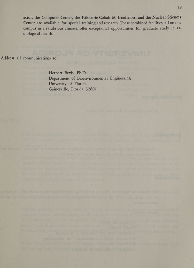actor, the Computer Center, the Kilocurie Cobalt 60 Irradiators, and the Nuclear Sciences Center are available for special training and research. These combined facilities, all on one campus in a salubrious climate, offer exceptional opportunities for graduate study in ra- diological health. Address all communications to: Herbert Bevis, Ph.D. Department of Bioenvironmental Engineering University of Florida