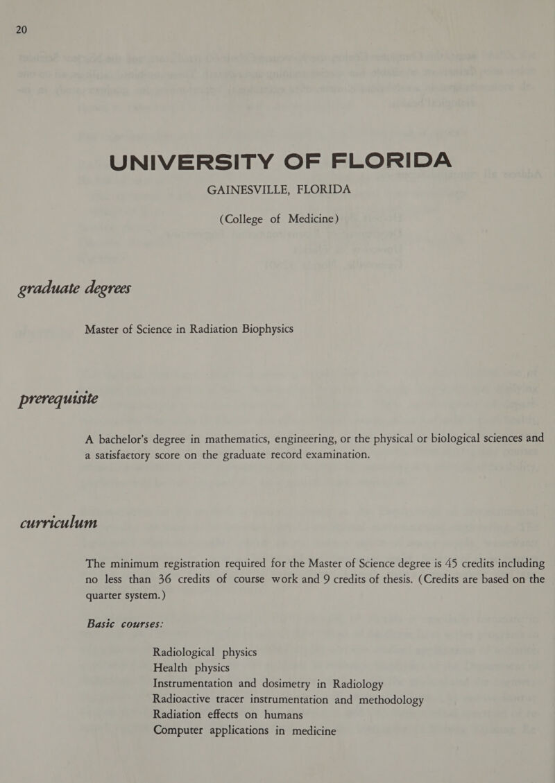 UNIVERSITY OF FLORIDA GAINESVILLE, FLORIDA (College of Medicine) graduate degrees Master of Science in Radiation Biophysics prerequistie A bachelor’s degree in mathematics, engineering, or the physical or biological sciences and a satisfactory score on the graduate record examination. curriculum The minimum registration required for the Master of Science degree is 45 credits including no less than 36 credits of course work and 9 credits of thesis. (Credits are based on the quarter system. ) Basic courses: Radiological physics Health physics Instrumentation and dosimetry in Radiology Radioactive tracer instrumentation and methodology Radiation effects on humans Computer applications in medicine