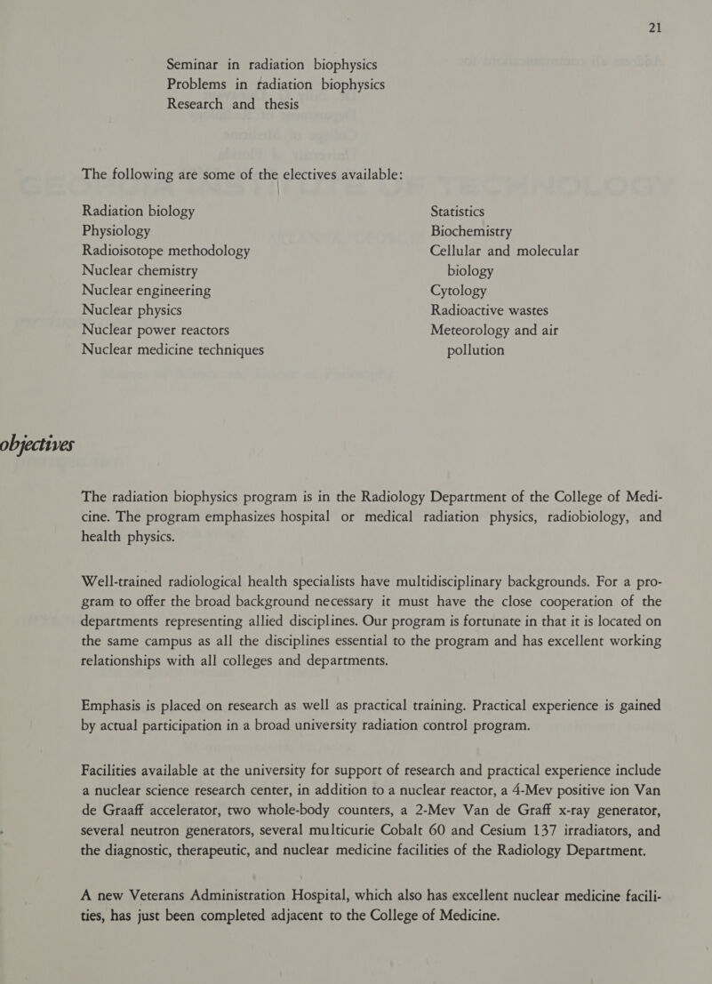 Seminar in radiation biophysics Problems in fadiation biophysics Research and _ thesis The following are some of the electives available: Radiation biology Statistics Physiology Biochemistry Radioisotope methodology Cellular and molecular Nuclear chemistry biology Nuclear engineering Cytology Nuclear physics Radioactive wastes Nuclear power reactors Meteorology and air Nuclear medicine techniques pollution objectives The radiation biophysics program is in the Radiology Department of the College of Medi- cine. The program emphasizes hospital or medical radiation physics, radiobiology, and health physics. Well-trained radiological health specialists have multidisciplinary backgrounds. For a pro- gram to offer the broad background necessary it must have the close cooperation of the departments representing allied disciplines. Our program is fortunate in that it is located on the same campus as all the disciplines essential to the program and has excellent working relationships with all colleges and departments. Emphasis is placed on research as well as practical training. Practical experience is gained by actual participation in a broad university radiation control program. Facilities available at the university for support of research and practical experience include a nuclear science research center, in addition to a nuclear reactor, a 4-Mev positive ion Van de Graaff accelerator, two whole-body counters, a 2-Mev Van de Graff x-ray generator, several neutron generators, several multicurie Cobalt 60 and Cesium 137 irradiators, and the diagnostic, therapeutic, and nuclear medicine facilities of the Radiology Department. A new Veterans Administration Hospital, which also has excellent nuclear medicine facili- ties, has just been completed adjacent to the College of Medicine.
