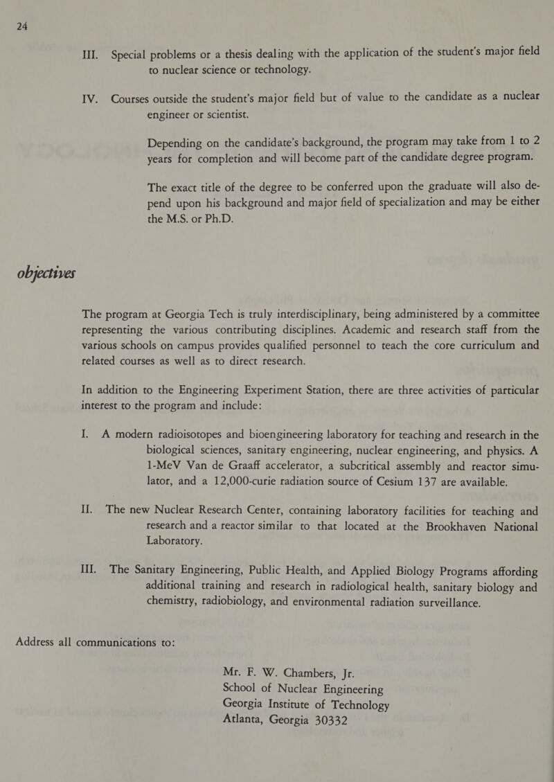 objectives III. Special problems or a thesis dealing with the application of the student’s major field to nuclear science or technology. IV. Courses outside the student’s major field but of value to the candidate as a nuclear engineer or scientist. Depending on the candidate’s background, the program may take from 1 to 2 years for completion and will become part of the candidate degree program. The exact title of the degree to be conferred upon the graduate will also de- pend upon his background and major field of specialization and may be either the M.S. or Ph.D. The program at Georgia Tech is truly interdisciplinary, being administered by a committee representing the various contributing disciplines. Academic and research staff from the various schools on campus provides qualified personnel to teach the core curriculum and related courses as well as to direct research. In addition to the Engineering Experiment Station, there are three activities of particular interest to the program and include: I. A modern radioisotopes and bioengineering laboratory for teaching and research in the biological sciences, sanitary engineering, nuclear engineering, and physics. A 1-MeV Van de Graaff accelerator, a subcritical assembly and reactor simu- lator, and a 12,000-curie radiation source of Cesium 137 are available. II. The new Nuclear Research Center, containing laboratory facilities for teaching and research and a reactor similar to that located at the Brookhaven National Laboratory. III. The Sanitary Engineering, Public Health, and Applied Biology Programs affording additional training and research in radiological health, sanitary biology and chemistry, radiobiology, and environmental radiation surveillance. Mr. F. W. Chambers, Jr. School of Nuclear Engineering Georgia Institute of Technology Atlanta, Georgia 30332