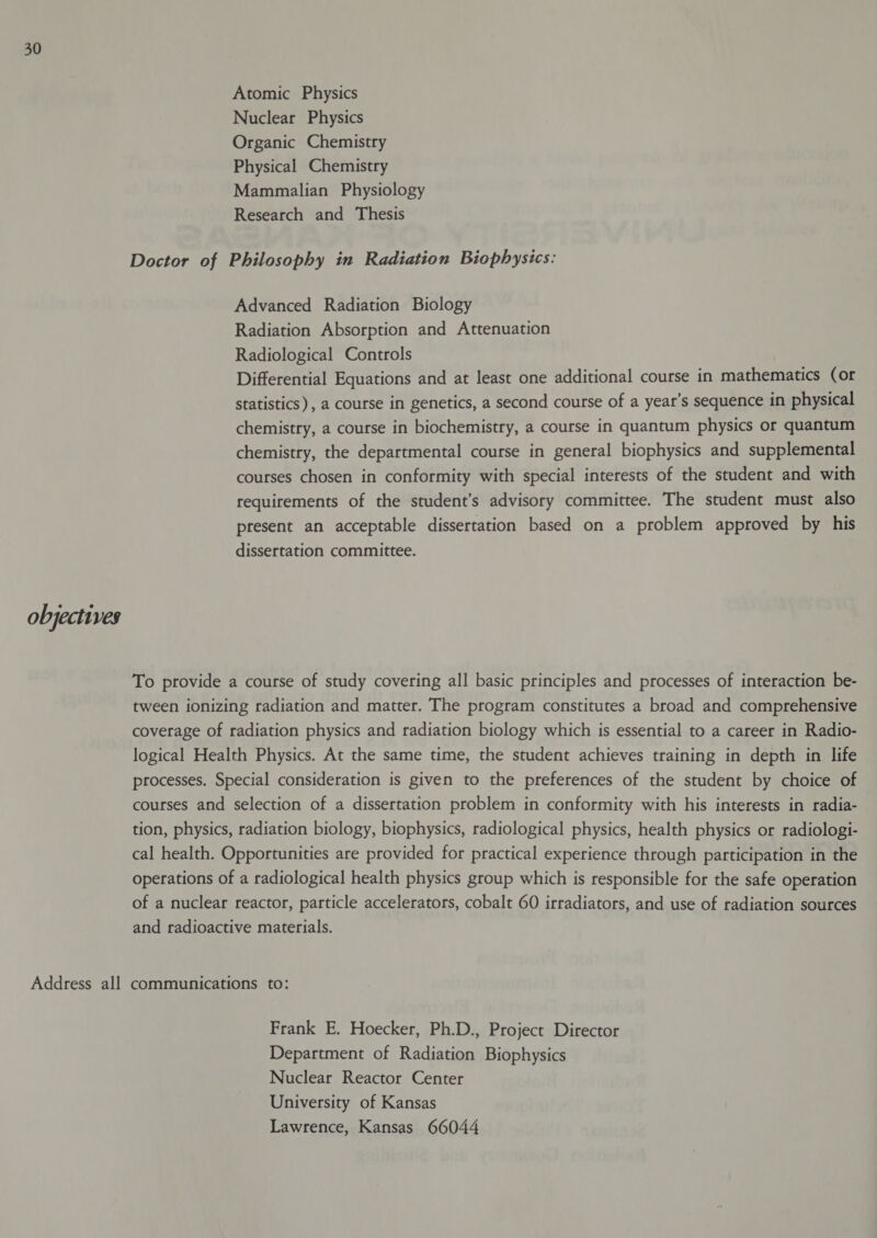 Atomic Physics Nuclear Physics Organic Chemistry Physical Chemistry Mammalian Physiology Research and Thesis Doctor of Philosophy in Radiation Biophysics: Advanced Radiation Biology Radiation Absorption and Attenuation Radiological Controls Differential Equations and at least one additional course in mathematics (or statistics), a course in genetics, a second course of a year’s sequence in physical chemistry, a course in biochemistry, a course in quantum physics or quantum chemistry, the departmental course in general biophysics and supplemental courses chosen in conformity with special interests of the student and with requirements of the student’s advisory committee. The student must also present an acceptable dissertation based on a problem approved by his dissertation committee. objectives To provide a course of study covering all basic principles and processes of interaction be- tween ionizing radiation and matter. The program constitutes a broad and comprehensive coverage of radiation physics and radiation biology which is essential to a career in Radio- logical Health Physics. At the same time, the student achieves training in depth in life processes. Special consideration is given to the preferences of the student by choice of courses and selection of a dissertation problem in conformity with his interests in radia- tion, physics, radiation biology, biophysics, radiological physics, health physics or radiologi- cal health. Opportunities are provided for practical experience through participation in the operations of a radiological health physics group which is responsible for the safe operation of a nuclear reactor, particle accelerators, cobalt 60 irradiators, and use of radiation sources and radioactive materials. Address all communications to: Frank E. Hoecker, Ph.D., Project Director Department of Radiation Biophysics Nuclear Reactor Center University of Kansas Lawrence, Kansas 66044