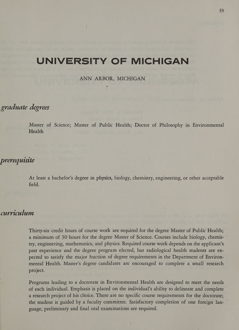 UNIVERSITY OF MICHIGAN ANN ARBOR, MICHIGAN graduate degrees Master of Science; Master of Public Health; Doctor of Philosophy in Environmental Health prerequisite At least a bachelor’s degree in physics, biology, chemistry, engineering, or other acceptable field. curriculum Thirty-six credit hours of course work are required for the degree Master of Public Health; a minimum of 30 hours for the degree Master of Science. Courses include biology, chemis- try, engineering, mathematics, and physics. Required course work depends on the applicant’s past experience and the degree program elected, but radiological health students are ex- pected to satisfy the major fraction of degree requirements in the Department of Environ- mental Health. Master’s degree candidates are encouraged to complete a small research project. Programs leading to a doctorate in Environmental Health are designed to meet the needs of each individual. Emphasis is placed on the individual’s ability to delineate and complete a research project of his choice. There are no specific course requirements for the doctorate; the student is guided by a faculty committee. Satisfactory completion of one foreign lan- guage, preliminary and final oral examinations are required.