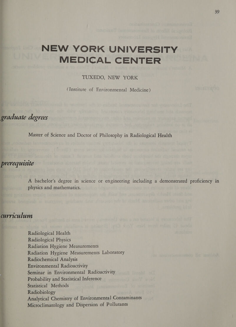 NEW YORK UNIVERSITY MEDICAL CENTER TUXEDO, NEW YORK (Institute of Environmental Medicine) A bachelor’s degree in science or engineering including a demonstrated proficiency in physics and mathematics. curriculum Radiological Health Radiological Physics Radiation Hygiene Measurements Radiation Hygiene Measurements Laboratory Radiochemical Analysis Environmental Radioactivity Seminar in Environmental Radioactivity Probability and Statistical Inference Statistical Methods Radiobiology Analytical Chemistry of Environmental Contaminants Microclimatology and Dispersion of Pollutants 