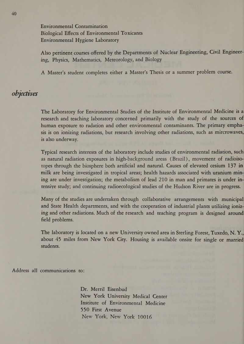 objectives Environmental Contamination Biological Effects of Environmental Toxicants Environmental Hygiene Laboratory Also pertinent courses offered by the Departments of Nuclear Engineering, Civil Engineer- ing, Physics, Mathematics, Meteorology, and Biology A Master’s student completes either a Master’s Thesis or a summer problem course. The Laboratory for Environmental Studies of the Institute of Environmental Medicine is a research and teaching laboratory concerned primarily with the study of the sources of human exposure to radation and other environmental contaminants. The primary empha- sis is on ionizing radiations, but research involving other radiations, such as mircrowaves, is also underway. Typical research interests of the laboratory include studies of environmental radiation, such as natural radiation exposures in high-background areas (Brazil), movement of radioiso- topes through the biosphere both artificial and natural. Causes of elevated cesium 137 in milk are being investigated in tropical areas; health hazards associated with uranium min- ing are under investigation; the metabolism of lead 210 in man and primates is under in- tensive study; and continuing radioecological studies of the Hudson River are in progress. Many of the studies are undertaken through collaborative arrangements with municipal and State Health departments, and with the cooperation of industrial plants utilizing ioniz- ing and other radiations. Much of the research and teaching program is designed around field problems. The laboratory is located on a new University owned area in Sterling Forest, Tuxedo, N. Y., about 45 miles from New York City. Housing is available onsite for single or married students. Dr. Merril Eisenbud New York University Medical Center Institute of Environmental Medicine 550 First Avenue New York, New York 10016