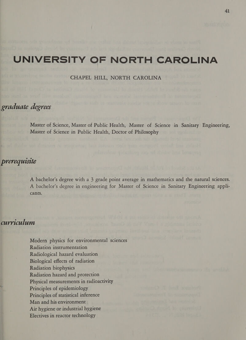 UNIVERSITY OF NORTH CAROLINA CHAPEL HILL, NORTH CAROLINA graduate degrees Master of Science, Master of Public Health, Master of Science in Sanitary Engineering, Master of Science in Public Health, Doctor of Philosophy prerequisite A bachelor’s degree with a 3 grade point average in mathematics and the natural sciences. A bachelor’s degree in engineering for Master of Science in Sanitary Engineering appli- cants. curriculum Modern physics for environmental sciences Radiation instrumentation Radiological hazard evaluation Biological effects of radiation Radiation biophysics Radiation hazard and protection Physical measurements in radioactivity Principles of epidemiology Principles of statistical inference Man and his environment Air hygiene or industrial hygiene Electives in reactor technology