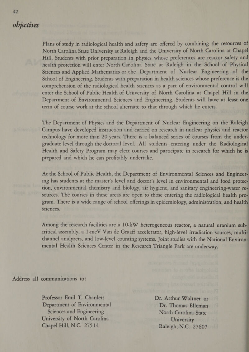 objectives Plans of study in radiological health and safety are offered by combining the resources of North Carolina State University at Raleigh and the University of North Carolina at Chapel Hill. Students with prior preparation in physics whose preferences are reactor safety and health protection will enter North Carolina State at Raleigh in the School of Physical Sciences and Applied Mathematics or the Department of Nuclear Engineering of the School of Engineering. Students with preparation in health sciences whose preference is the comprehension of the radiological health sciences as a part of environmental control will enter the School of Public Health of University of North Carolina at Chapel Hill in the Department of Environmental Sciences and Engineering. Students will have at least one term of course work at the school alternate to that through which he enters. The Department of Physics and the Department of Nuclear Engineering on the Raleigh Campus have developed instruction and carried on research in nuclear physics and reactor technology for more than 20 years. There is a balanced series of courses from the under- graduate level through the doctoral level. All students entering under the Radiological Health and Safety Program may elect courses and participate in research for which he is prepared and which he can profitably undertake. At the School of Public Health, the Department of Environmental Sciences and Engineer- ing has students at the master’s level and doctor’s level in environmental and food protec- tion, environmental chemistry and biology, air hygiene, and sanitary engineering-water re- sources. The courses in these areas are open to those entering the radiological health pro- gram. There is a wide range of school offerings in epidemiology, administration, and health sciences. Among the research facilities are a 10-kW heterogeneous reactor, a natural uranium sub- critical assembly, a 1-meV Van de Graaff accelerator, high-level irradiation sources, multi- channel analyzers, and low-level counting systems. Joint studies with the National Environ- mental Health Sciences Center in the Research Triangle Park are underway. Professor Emil T. Chanlett Dr. Arthur Waltner or Department of Environmental Dr. Thomas Elleman Sciences and Engineering North Carolina State University of North Carolina University Chapel Hill, N.C. 27514 Raleigh, N.C. 27607