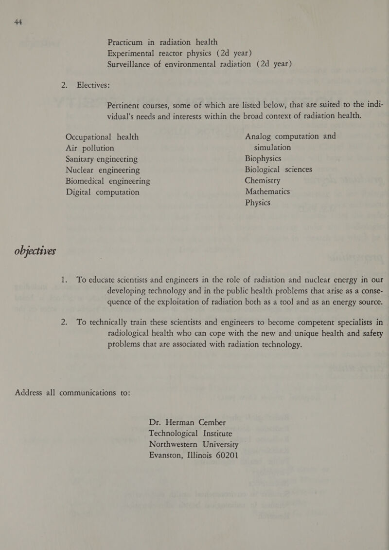 Practicum in radiation health Experimental reactor physics (2d year) Surveillance of environmental radiation (2d year) 2. Electives: Pertinent courses, some of which are listed below, that are suited to the indi- vidual’s needs and interests within the broad context of radiation health. Occupational health Analog computation and Air pollution simulation Sanitary engineering Biophysics Nuclear engineering Biological sciences Biomedical engineering Chemistry Digital computation Mathematics Physics objectives 1. To educate scientists and engineers in the role of radiation and nuclear energy in our developing technology and in the public health problems that arise as a conse- quence of the exploitation of radiation both as a tool and as an energy source. 2. To technically train these scientists and engineers to become competent specialists in radiological health who can cope with the new and unique health and safety problems that are associated with radiation technology. Address all communications to: Dr. Herman Cember Technological Institute Northwestern University Evanston, Illinois 60201