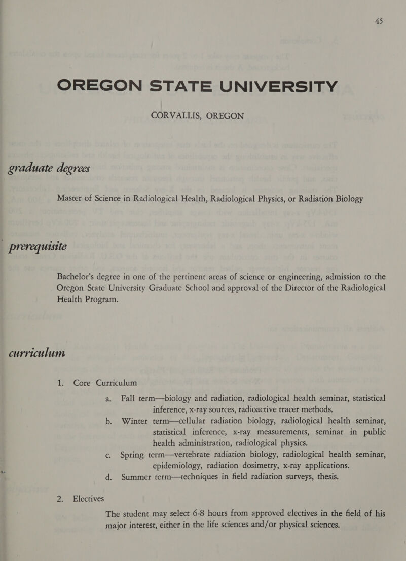 OREGON STATE UNIVERSITY CORVALLIS, OREGON graduate degrees Master of Science in Radiological Health, Radiological Physics, or Radiation Biology prerequisite Bachelor’s degree in one of the pertinent areas of science or engineering, admission to the Oregon State University Graduate School and approval of the Director of the Radiological Health Program. curriculum 1. Core Curriculum a. Fall term—biology and radiation, radiological health seminar, statistical inference, x-ray sources, radioactive tracer methods. b. Winter term—cellular radiation biology, radiological health seminar, statistical inference, x-ray measurements, seminar in public health administration, radiological physics. c. Spring term—vertebrate radiation biology, radiological health seminar, epidemiology, radiation dosimetry, x-ray applications. d. Summer term—techniques in field radiation surveys, thesis. 2. Electives The student may select 6-8 hours from approved electives in the field of his major interest, either in the life sciences and/or physical sciences.