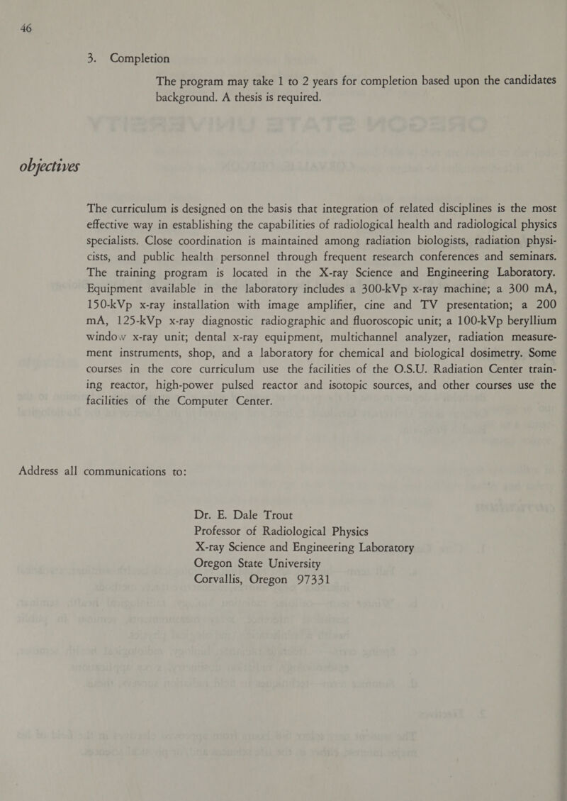 objectives 3. Completion The program may take 1 to 2 years for completion based upon the candidates background. A thesis is required. The curriculum is designed on the basis that integration of related disciplines is the most effective way in establishing the capabilities of radiological health and radiological physics specialists. Close coordination is maintained among radiation biologists, radiation physi- cists, and public health personnel through frequent research conferences and seminars. The training program is located in the X-ray Science and Engineering Laboratory. Equipment available in the laboratory includes a 300-kVp x-ray machine; a 300 mA, 150-kVp x-ray installation with image amplifier, cine and TV presentation; a 200 mA, 125-kVp x-ray diagnostic radiographic and fluoroscopic unit; a 100-kVp beryllium window x-ray unit; dental x-ray equipment, multichannel analyzer, radiation measure- ment instruments, shop, and a laboratory for chemical and biological dosimetry. Some courses in the core curriculum use the facilities of the O.S.U. Radiation Center train- ing reactor, high-power pulsed reactor and isotopic sources, and other courses use the facilities of the Computer Center. Dr. E. Dale Trout Professor of Radiological Physics X-ray Science and Engineering Laboratory Oregon State University Corvallis, Oregon 97331
