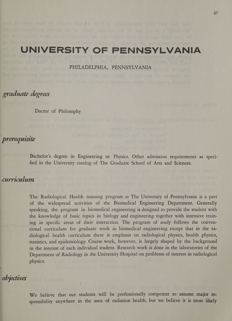 7 PHILADELPHIA, PENNSYLVANIA Doctor of Philosophy Bachelor’s degree in Engineering or Physics. Other admission requirements as speci- fied in the University catalog of The Graduate School of Arts and Sciences. objectives The Radiological Health training program at The University of Pennsylvania is a part of the widespread activities of the Biomedical Engineering Department. Generally speaking, the program in biomedical engineering is designed to provide the student with the knowledge of basic topics in biology and engineering together with intensive train- ing in specific areas of their interaction. The program of study follows the conven- tional curriculum for graduate work in biomedical engineering except that in the ra- diological health curriculum there is emphasis on radiological physics, health physics, statistics, and epidemiology. Course work, however, is largely shaped by the background in the interest of each individual student. Research work is done in the laboratories of the Department of Radiology in the University Hospital on problems of interest in radiological physics. We believe that our students will be professionally competent to assume major fe- sponsibility anywhere in the area of radiation health, but we believe it is most likely