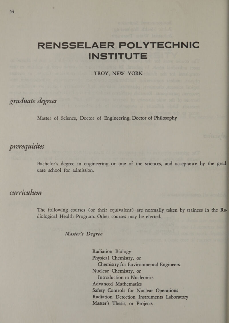 RENSSELAER POLYTECHNIC INSTITUTE TROY, NEW YORK graduate degrees Master of Science, Doctor of Engineering, Doctor of Philosophy prerequisites  Bachelor’s degree in engineering or one of the sciences, and acceptance by the grad uate school for admission. curriculum The following courses (or their equivalent) are normally taken by trainees in the Ra diological Health Program. Other courses may be elected. Master’s Degree Radiation Biology Physical Chemistry, or Chemistry for Environmental Engineers Nuclear Chemistry, or Introduction to Nucleonics Advanced Mathematics Safety Controls for Nuclear Operations Radiation Detection Instruments Laboratory Master’s Thesis, or Projects