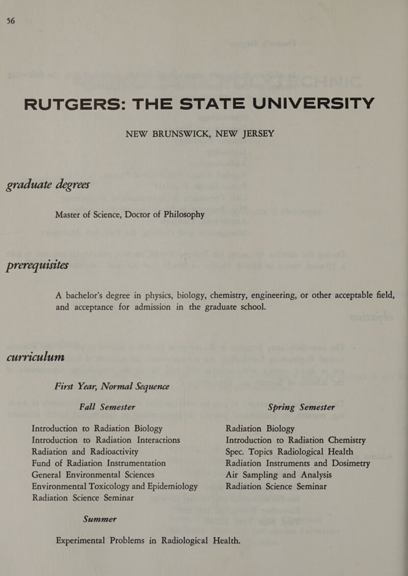 graduate degrees prerequisites curriculum First Year, Normal Sequence Fall Semester Introduction to Radiation Biology Introduction to Radiation Interactions Radiation and Radioactivity Fund of Radiation Instrumentation General Environmental Sciences Environmental Toxicology and Epidemiology Radiation Science Seminar Summer Spring Semester Radiation Biology Introduction to Radiation Chemistry Spec. Topics Radiological Health Radiation Instruments and Dosimetry Air Sampling and Analysis Radiation Science Seminar