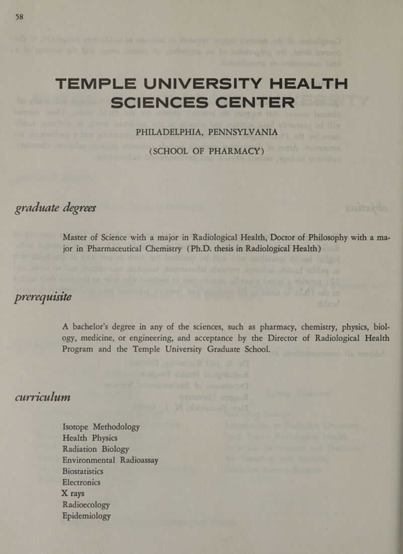 TEMPLE UNIVERSITY HEALTH SCIENCES CENTER PHILADELPHIA, PENNSYLVANIA (SCHOOL OF PHARMACY) graduate degrees Master of Science with a major in Radiological Health, Doctor of Philosophy with a ma- jor in Pharmaceutical Chemistry (Ph.D. thesis in Radiological Health) prerequisite A bachelor’s degree in any of the sciences, such as pharmacy, chemistry, physics, biol- ogy, medicine, or engineering, and acceptance by the Director of Radiological Health Program and the Temple University Graduate School. curriculum Isotope Methodology Health Physics Radiation Biology Environmental Radioassay Biostatistics Electronics X rays Radioecology Epidemiology