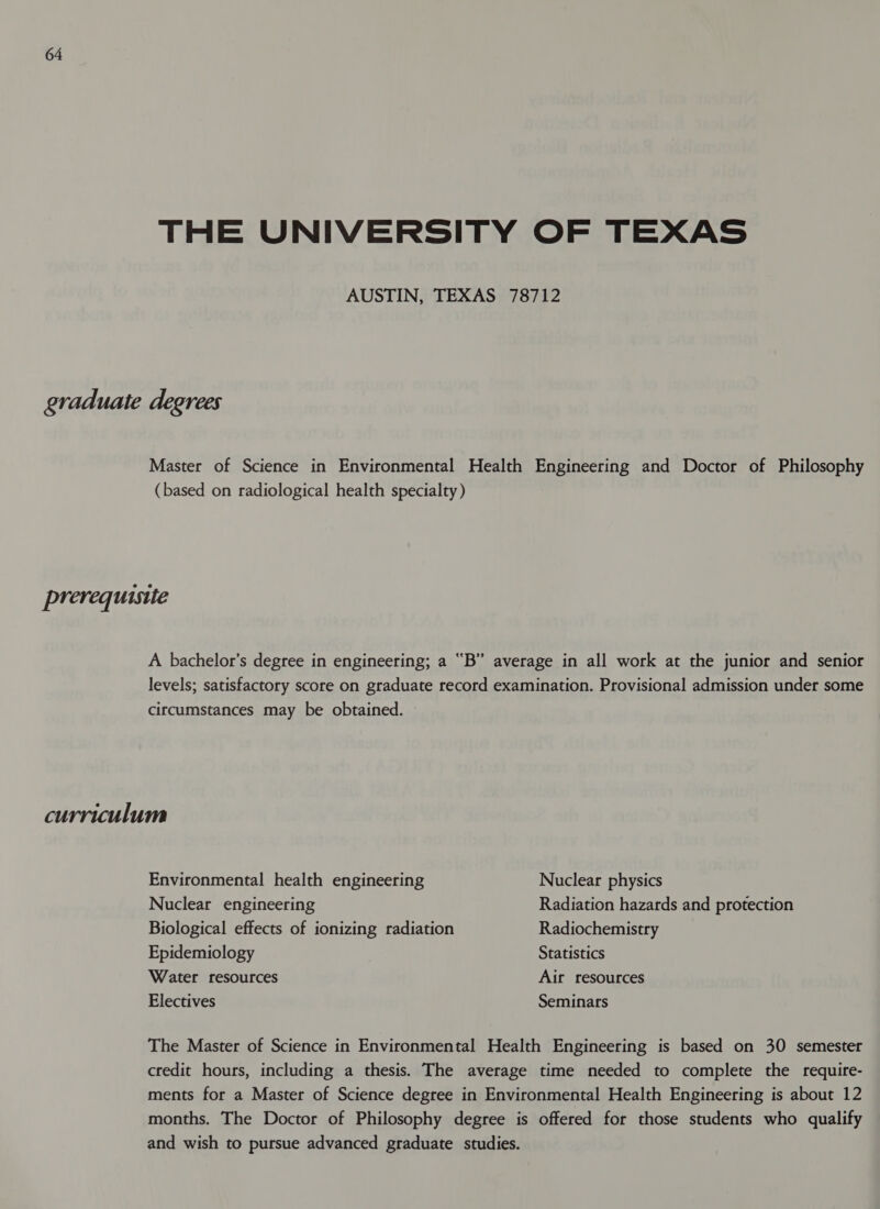 THE UNIVERSITY OF TEXAS AUSTIN, TEXAS 78712 graduate degrees Master of Science in Environmental Health Engineering and Doctor of Philosophy (based on radiological health specialty) prerequisite A bachelor’s degree in engineering; a “B” average in all work at the junior and senior levels; satisfactory score on graduate record examination. Provisional admission under some circumstances may be obtained. curriculum Environmental health engineering Nuclear physics Nuclear engineering Radiation hazards and protection Biological effects of ionizing radiation Radiochemistry Epidemiology Statistics Water resources Air resources Electives Seminars The Master of Science in Environmental Health Engineering is based on 30 semester credit hours, including a thesis. The average time needed to complete the require- ments for a Master of Science degree in Environmental Health Engineering is about 12 months. The Doctor of Philosophy degree is offered for those students who qualify and wish to pursue advanced graduate studies.