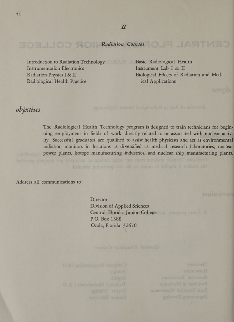 H Radiation Courses Introduction to Radiation Technology Basic Radiological Health Instrumentation Electronics Instrument Lab I &amp; II Radiation Physics I &amp; II Biological Effects of Radiation and Med- Radiological Health Practice ical Applications objectives The Radiological Health Technology program is designed to train technicians for begin- ning employment in fields of work directly related to or associated with nuclear activ- ity. Successful graduates are qualified to assist health physicists and act as environmental radiation monitors in locations as diversified as medical research laboratories, nuclear power plants, isotope manufacturing industries, and nuclear ship manufacturing plants. Address all communications to: Director Division of Applied Sciences Central Florida Junior College P.O. Box 1388 Ocala, Florida 32670