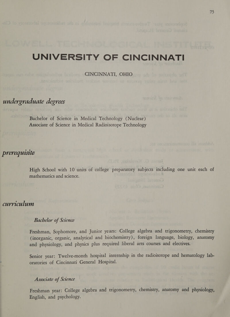 UNIVERSITY OF CINCINNATI CINCINNATI, OHIO undergraduate degrees Bachelor of Science in Medical Technology (Nuclear) Associate of Science in Medical Radioisotope Technology prerequisite High School with 10 units of college preparatory subjects including one unit each of mathematics and science. curriculum Bachelor of Science Freshman, Sophomore, and Junior years: College algebra and trigonometry, chemistry (inorganic, organic, analytical and biochemistry), foreign language, biology, anatomy and physiology, and physics plus required liberal arts courses and electives. Senior year: Twelve-month hospital internship in the radioisotope and hematology lab- ° oratories of Cincinnati General Hospital. Associate of Science Freshman year: College algebra and trigonometry, chemistry, anatomy and physiology, English, and psychology.