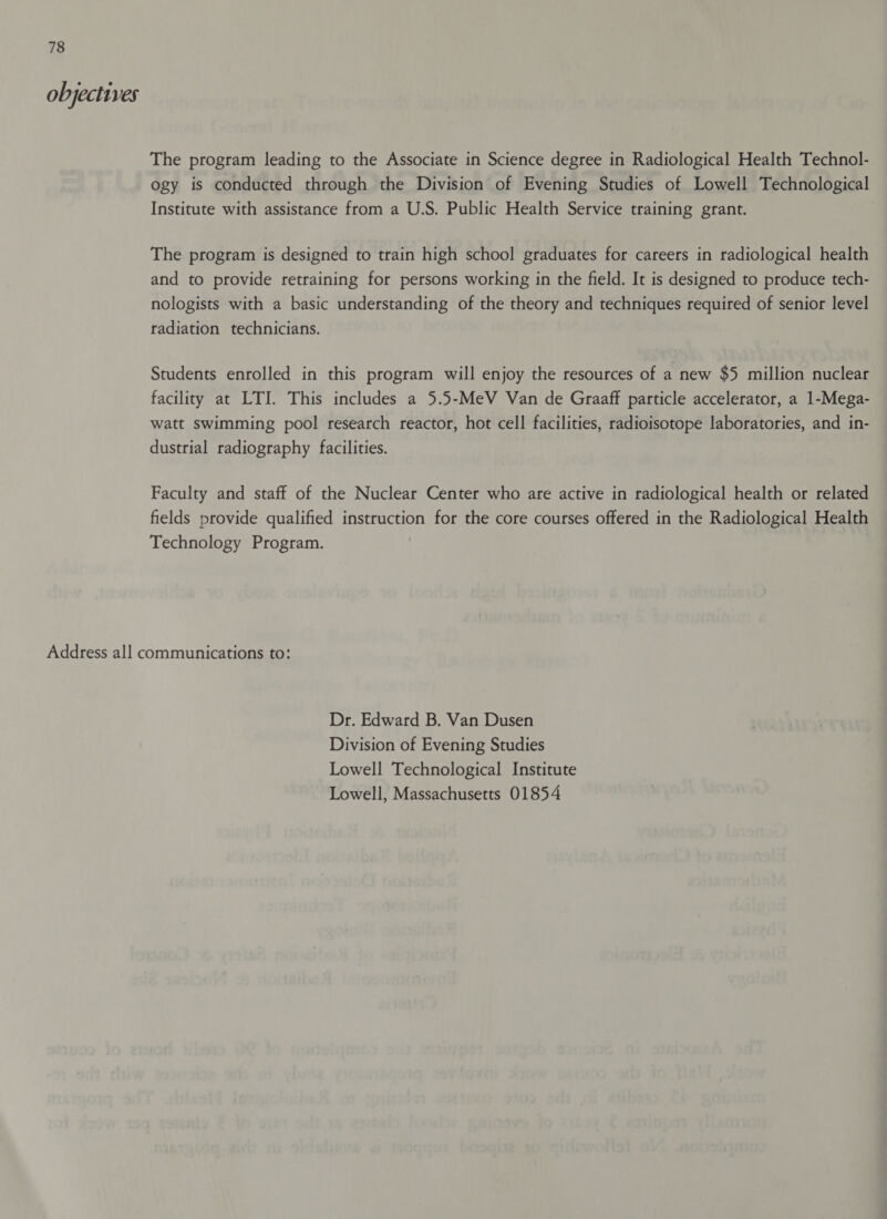 objectives The program leading to the Associate in Science degree in Radiological Health Technol- ogy is conducted through the Division of Evening Studies of Lowell Technological Institute with assistance from a U.S. Public Health Service training grant. The program is designed to train high school graduates for careers in radiological health and to provide retraining for persons working in the field. It is designed to produce tech- nologists with a basic understanding of the theory and techniques required of senior level radiation technicians. Students enrolled in this program will enjoy the resources of a new $5 million nuclear facility at LTI. This includes a 5.5-MeV Van de Graaff particle accelerator, a 1-Mega- watt swimming pool research reactor, hot cell facilities, radioisotope laboratories, and in- dustrial radiography facilities. Faculty and staff of the Nuclear Center who are active in radiological health or related fields provide qualified instruction for the core courses offered in the Radiological Health Technology Program. Dr. Edward B. Van Dusen Division of Evening Studies Lowell Technological Institute Lowell, Massachusetts 01854